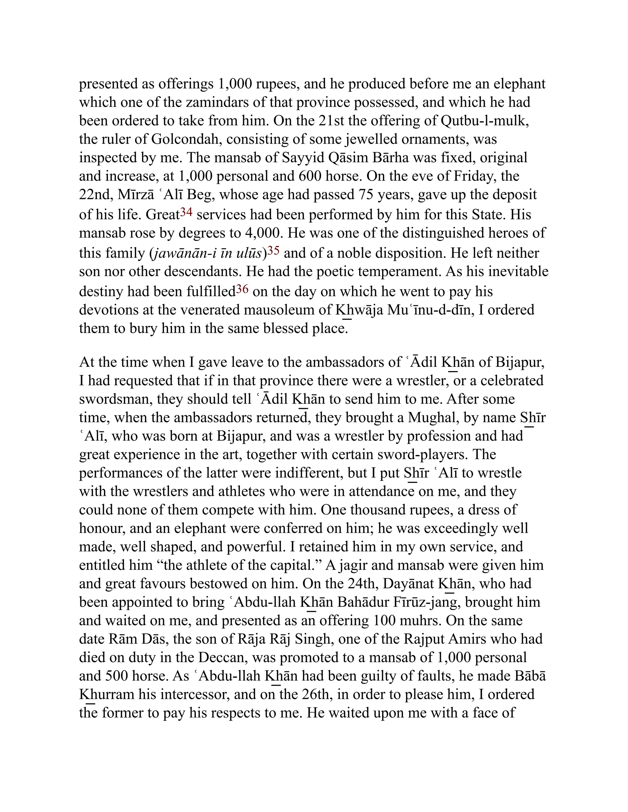 presented as offerings 1,000 rupees, and he produced before me an elephant
which one of the zamindars of that province possessed, and which he had
been ordered to take from him. On the 21st the offering of Qutbu-l-mulk,
the ruler of Golcondah, consisting of some jewelled ornaments, was
inspected by me. The mansab of Sayyid Qāsim Bārha was fixed, original
and increase, at 1,000 personal and 600 horse. On the eve of Friday, the
22nd, Mīrzā ʿAlī Beg, whose age had passed 75 years, gave up the deposit
of his life. Great34 services had been performed by him for this State. His
mansab rose by degrees to 4,000. He was one of the distinguished heroes of
this family (jawānān-i īn ulūs)35 and of a noble disposition. He left neither
son nor other descendants. He had the poetic temperament. As his inevitable
destiny had been fulfilled36 on the day on which he went to pay his
devotions at the venerated mausoleum of K͟ hwāja Muʿīnu-d-dīn, I ordered
them to bury him in the same blessed place.
At the time when I gave leave to the ambassadors of ʿĀdil K͟ hān of Bijapur,
I had requested that if in that province there were a wrestler, or a celebrated
swordsman, they should tell ʿĀdil K͟ hān to send him to me. After some
time, when the ambassadors returned, they brought a Mughal, by name S͟ hīr
ʿAlī, who was born at Bijapur, and was a wrestler by profession and had
great experience in the art, together with certain sword-players. The
performances of the latter were indifferent, but I put S͟ hīr ʿAlī to wrestle
with the wrestlers and athletes who were in attendance on me, and they
could none of them compete with him. One thousand rupees, a dress of
honour, and an elephant were conferred on him; he was exceedingly well
made, well shaped, and powerful. I retained him in my own service, and
entitled him “the athlete of the capital.” A jagir and mansab were given him
and great favours bestowed on him. On the 24th, Dayānat K͟ hān, who had
been appointed to bring ʿAbdu-llah K͟ hān Bahādur Fīrūz-jang, brought him
and waited on me, and presented as an offering 100 muhrs. On the same
date Rām Dās, the son of Rāja Rāj Singh, one of the Rajput Amirs who had
died on duty in the Deccan, was promoted to a mansab of 1,000 personal
and 500 horse. As ʿAbdu-llah K͟ hān had been guilty of faults, he made Bābā
K͟ hurram his intercessor, and on the 26th, in order to please him, I ordered
the former to pay his respects to me. He waited upon me with a face of
 