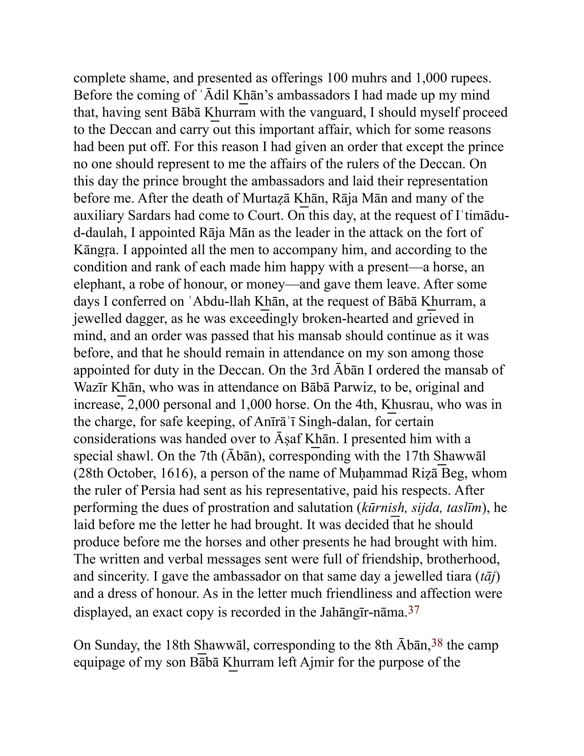 complete shame, and presented as offerings 100 muhrs and 1,000 rupees.
Before the coming of ʿĀdil K͟ hān’s ambassadors I had made up my mind
that, having sent Bābā K͟ hurram with the vanguard, I should myself proceed
to the Deccan and carry out this important affair, which for some reasons
had been put off. For this reason I had given an order that except the prince
no one should represent to me the affairs of the rulers of the Deccan. On
this day the prince brought the ambassadors and laid their representation
before me. After the death of Murtaẓā K͟ hān, Rāja Mān and many of the
auxiliary Sardars had come to Court. On this day, at the request of Iʿtimādu-
d-daulah, I appointed Rāja Mān as the leader in the attack on the fort of
Kāngṛa. I appointed all the men to accompany him, and according to the
condition and rank of each made him happy with a present—a horse, an
elephant, a robe of honour, or money—and gave them leave. After some
days I conferred on ʿAbdu-llah K͟ hān, at the request of Bābā K͟ hurram, a
jewelled dagger, as he was exceedingly broken-hearted and grieved in
mind, and an order was passed that his mansab should continue as it was
before, and that he should remain in attendance on my son among those
appointed for duty in the Deccan. On the 3rd Ābān I ordered the mansab of
Wazīr K͟ hān, who was in attendance on Bābā Parwiz, to be, original and
increase, 2,000 personal and 1,000 horse. On the 4th, K͟ husrau, who was in
the charge, for safe keeping, of Anīrāʾī Singh-dalan, for certain
considerations was handed over to Āṣaf K͟ hān. I presented him with a
special shawl. On the 7th (Ābān), corresponding with the 17th S͟ hawwāl
(28th October, 1616), a person of the name of Muḥammad Riẓā Beg, whom
the ruler of Persia had sent as his representative, paid his respects. After
performing the dues of prostration and salutation (kūrnis͟ h, sijda, taslīm), he
laid before me the letter he had brought. It was decided that he should
produce before me the horses and other presents he had brought with him.
The written and verbal messages sent were full of friendship, brotherhood,
and sincerity. I gave the ambassador on that same day a jewelled tiara (tāj)
and a dress of honour. As in the letter much friendliness and affection were
displayed, an exact copy is recorded in the Jahāngīr-nāma.37
On Sunday, the 18th S͟ hawwāl, corresponding to the 8th Ābān,38 the camp
equipage of my son Bābā K͟ hurram left Ajmir for the purpose of the
 