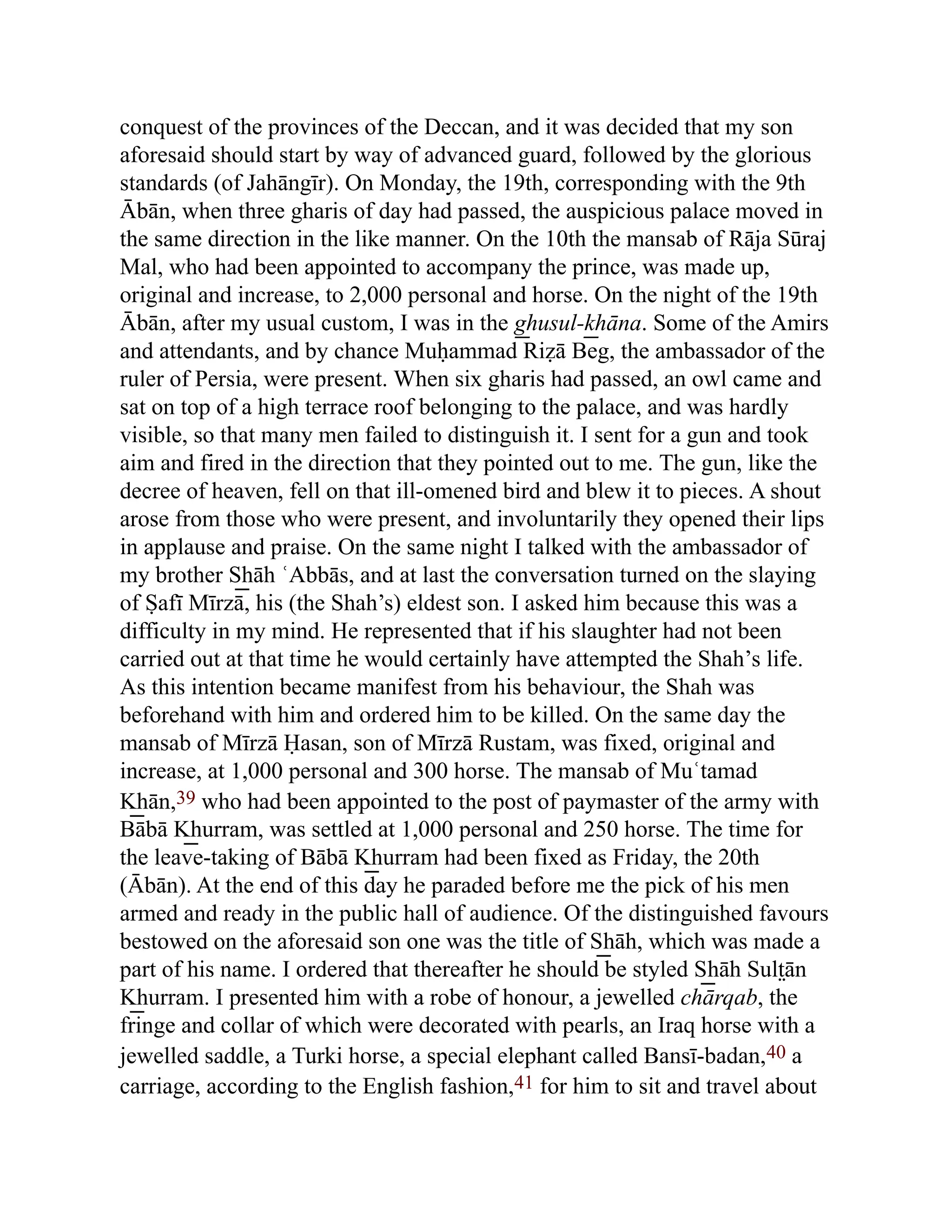 conquest of the provinces of the Deccan, and it was decided that my son
aforesaid should start by way of advanced guard, followed by the glorious
standards (of Jahāngīr). On Monday, the 19th, corresponding with the 9th
Ābān, when three gharis of day had passed, the auspicious palace moved in
the same direction in the like manner. On the 10th the mansab of Rāja Sūraj
Mal, who had been appointed to accompany the prince, was made up,
original and increase, to 2,000 personal and horse. On the night of the 19th
Ābān, after my usual custom, I was in the g͟ husul-k͟ hāna. Some of the Amirs
and attendants, and by chance Muḥammad Riẓā Beg, the ambassador of the
ruler of Persia, were present. When six gharis had passed, an owl came and
sat on top of a high terrace roof belonging to the palace, and was hardly
visible, so that many men failed to distinguish it. I sent for a gun and took
aim and fired in the direction that they pointed out to me. The gun, like the
decree of heaven, fell on that ill-omened bird and blew it to pieces. A shout
arose from those who were present, and involuntarily they opened their lips
in applause and praise. On the same night I talked with the ambassador of
my brother S͟ hāh ʿAbbās, and at last the conversation turned on the slaying
of Ṣafī Mīrzā, his (the Shah’s) eldest son. I asked him because this was a
difficulty in my mind. He represented that if his slaughter had not been
carried out at that time he would certainly have attempted the Shah’s life.
As this intention became manifest from his behaviour, the Shah was
beforehand with him and ordered him to be killed. On the same day the
mansab of Mīrzā Ḥasan, son of Mīrzā Rustam, was fixed, original and
increase, at 1,000 personal and 300 horse. The mansab of Muʿtamad
K͟ hān,39 who had been appointed to the post of paymaster of the army with
Bābā K͟ hurram, was settled at 1,000 personal and 250 horse. The time for
the leave-taking of Bābā K͟ hurram had been fixed as Friday, the 20th
(Ābān). At the end of this day he paraded before me the pick of his men
armed and ready in the public hall of audience. Of the distinguished favours
bestowed on the aforesaid son one was the title of S͟ hāh, which was made a
part of his name. I ordered that thereafter he should be styled S͟ hāh Sult̤ān
K͟ hurram. I presented him with a robe of honour, a jewelled chārqab, the
fringe and collar of which were decorated with pearls, an Iraq horse with a
jewelled saddle, a Turki horse, a special elephant called Bansī-badan,40 a
carriage, according to the English fashion,41 for him to sit and travel about
 