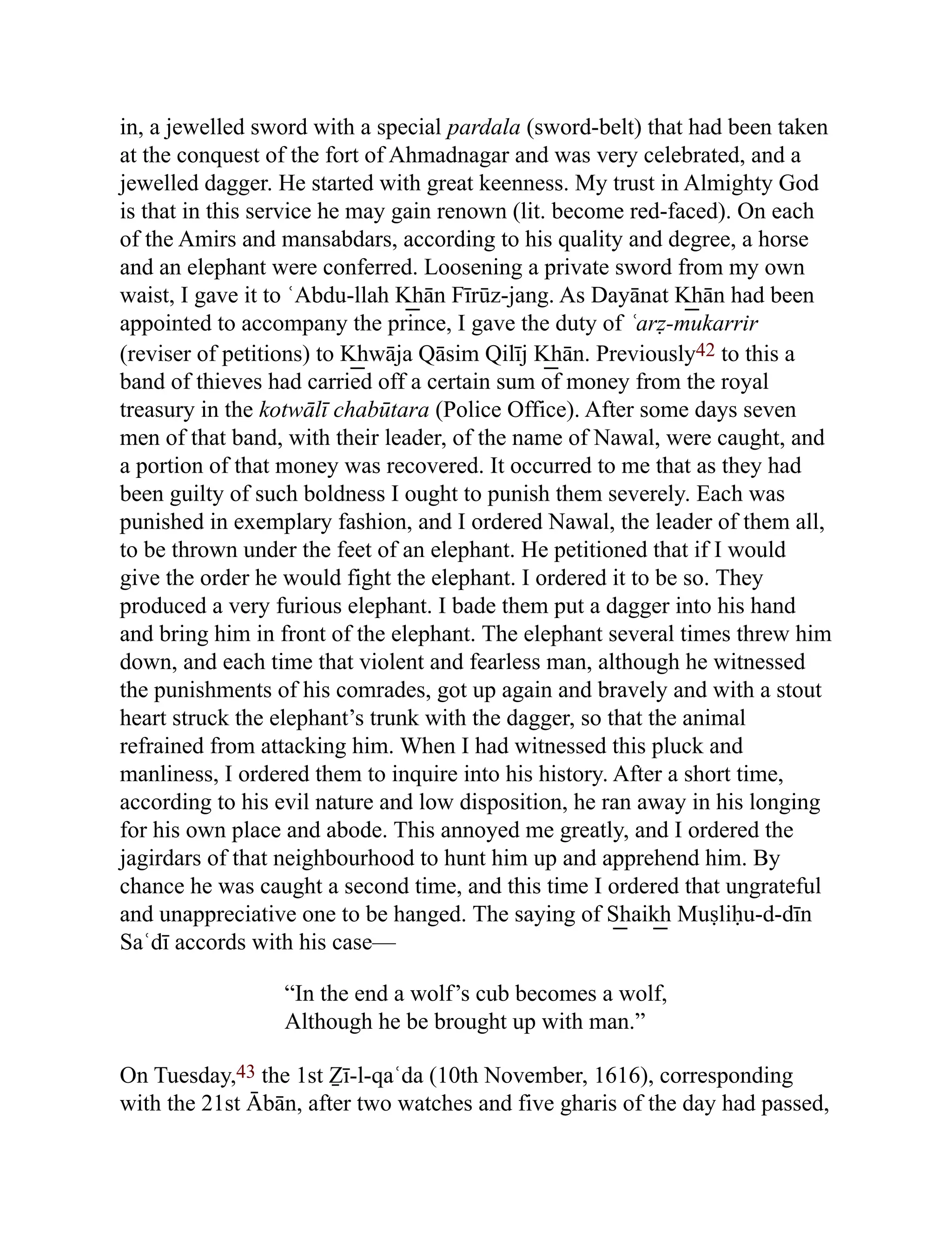 in, a jewelled sword with a special pardala (sword-belt) that had been taken
at the conquest of the fort of Ahmadnagar and was very celebrated, and a
jewelled dagger. He started with great keenness. My trust in Almighty God
is that in this service he may gain renown (lit. become red-faced). On each
of the Amirs and mansabdars, according to his quality and degree, a horse
and an elephant were conferred. Loosening a private sword from my own
waist, I gave it to ʿAbdu-llah K͟ hān Fīrūz-jang. As Dayānat K͟ hān had been
appointed to accompany the prince, I gave the duty of ʿarẓ-mukarrir
(reviser of petitions) to K͟ hwāja Qāsim Qilīj K͟ hān. Previously42 to this a
band of thieves had carried off a certain sum of money from the royal
treasury in the kotwālī chabūtara (Police Office). After some days seven
men of that band, with their leader, of the name of Nawal, were caught, and
a portion of that money was recovered. It occurred to me that as they had
been guilty of such boldness I ought to punish them severely. Each was
punished in exemplary fashion, and I ordered Nawal, the leader of them all,
to be thrown under the feet of an elephant. He petitioned that if I would
give the order he would fight the elephant. I ordered it to be so. They
produced a very furious elephant. I bade them put a dagger into his hand
and bring him in front of the elephant. The elephant several times threw him
down, and each time that violent and fearless man, although he witnessed
the punishments of his comrades, got up again and bravely and with a stout
heart struck the elephant’s trunk with the dagger, so that the animal
refrained from attacking him. When I had witnessed this pluck and
manliness, I ordered them to inquire into his history. After a short time,
according to his evil nature and low disposition, he ran away in his longing
for his own place and abode. This annoyed me greatly, and I ordered the
jagirdars of that neighbourhood to hunt him up and apprehend him. By
chance he was caught a second time, and this time I ordered that ungrateful
and unappreciative one to be hanged. The saying of S͟ haik͟ h Muṣliḥu-d-dīn
Saʿdī accords with his case—
“In the end a wolf’s cub becomes a wolf,
Although he be brought up with man.”
On Tuesday,43 the 1st Ẕī-l-qaʿda (10th November, 1616), corresponding
with the 21st Ābān, after two watches and five gharis of the day had passed,
 