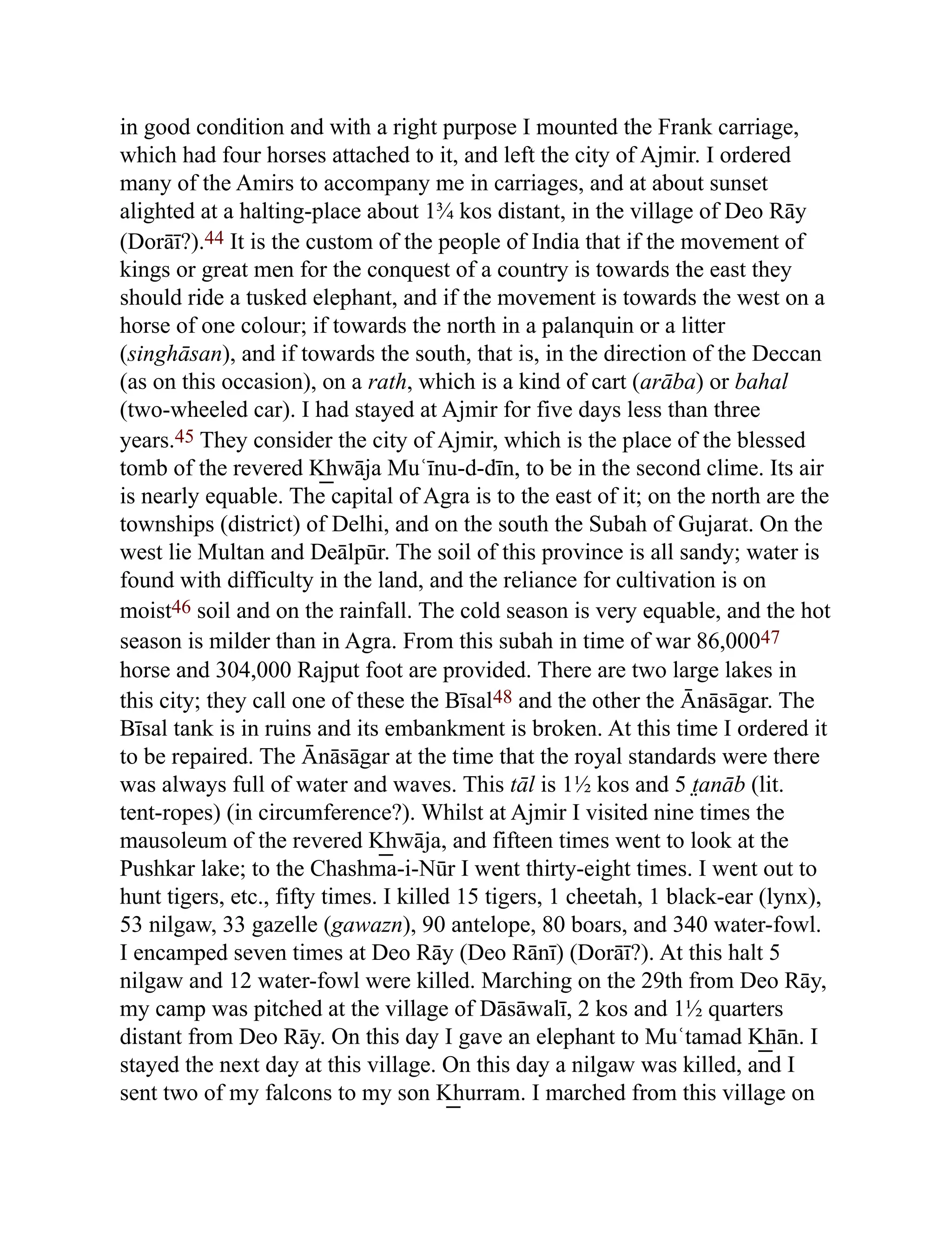 in good condition and with a right purpose I mounted the Frank carriage,
which had four horses attached to it, and left the city of Ajmir. I ordered
many of the Amirs to accompany me in carriages, and at about sunset
alighted at a halting-place about 1¾ kos distant, in the village of Deo Rāy
(Dorāī?).44 It is the custom of the people of India that if the movement of
kings or great men for the conquest of a country is towards the east they
should ride a tusked elephant, and if the movement is towards the west on a
horse of one colour; if towards the north in a palanquin or a litter
(singhāsan), and if towards the south, that is, in the direction of the Deccan
(as on this occasion), on a rath, which is a kind of cart (arāba) or bahal
(two-wheeled car). I had stayed at Ajmir for five days less than three
years.45 They consider the city of Ajmir, which is the place of the blessed
tomb of the revered K͟ hwāja Muʿīnu-d-dīn, to be in the second clime. Its air
is nearly equable. The capital of Agra is to the east of it; on the north are the
townships (district) of Delhi, and on the south the Subah of Gujarat. On the
west lie Multan and Deālpūr. The soil of this province is all sandy; water is
found with difficulty in the land, and the reliance for cultivation is on
moist46 soil and on the rainfall. The cold season is very equable, and the hot
season is milder than in Agra. From this subah in time of war 86,00047
horse and 304,000 Rajput foot are provided. There are two large lakes in
this city; they call one of these the Bīsal48 and the other the Ānāsāgar. The
Bīsal tank is in ruins and its embankment is broken. At this time I ordered it
to be repaired. The Ānāsāgar at the time that the royal standards were there
was always full of water and waves. This tāl is 1½ kos and 5 t̤anāb (lit.
tent-ropes) (in circumference?). Whilst at Ajmir I visited nine times the
mausoleum of the revered K͟ hwāja, and fifteen times went to look at the
Pushkar lake; to the Chashma-i-Nūr I went thirty-eight times. I went out to
hunt tigers, etc., fifty times. I killed 15 tigers, 1 cheetah, 1 black-ear (lynx),
53 nilgaw, 33 gazelle (gawazn), 90 antelope, 80 boars, and 340 water-fowl.
I encamped seven times at Deo Rāy (Deo Rānī) (Dorāī?). At this halt 5
nilgaw and 12 water-fowl were killed. Marching on the 29th from Deo Rāy,
my camp was pitched at the village of Dāsāwalī, 2 kos and 1½ quarters
distant from Deo Rāy. On this day I gave an elephant to Muʿtamad K͟ hān. I
stayed the next day at this village. On this day a nilgaw was killed, and I
sent two of my falcons to my son K͟ hurram. I marched from this village on
 