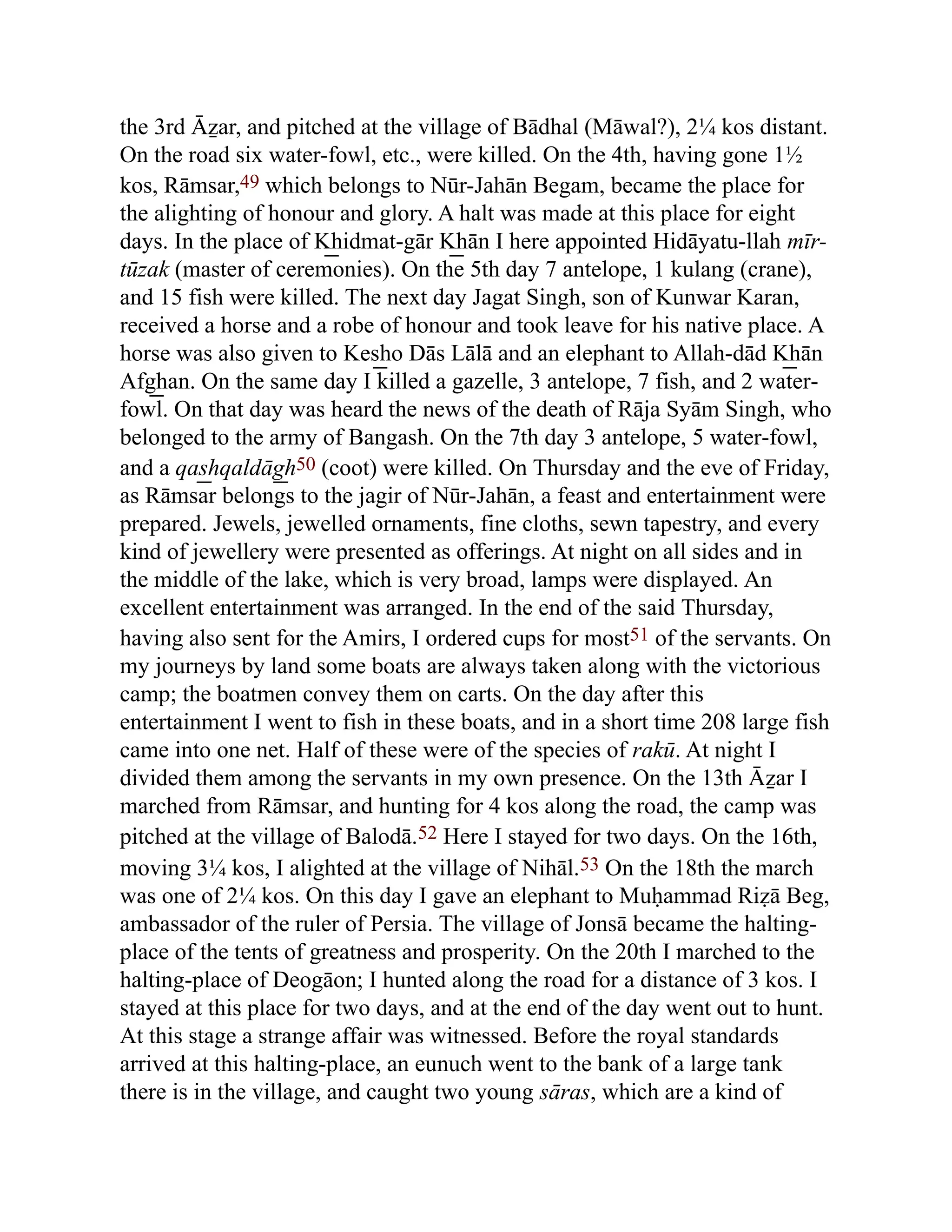 the 3rd Āẕar, and pitched at the village of Bādhal (Māwal?), 2¼ kos distant.
On the road six water-fowl, etc., were killed. On the 4th, having gone 1½
kos, Rāmsar,49 which belongs to Nūr-Jahān Begam, became the place for
the alighting of honour and glory. A halt was made at this place for eight
days. In the place of K͟ hidmat-gār K͟ hān I here appointed Hidāyatu-llah mīr-
tūzak (master of ceremonies). On the 5th day 7 antelope, 1 kulang (crane),
and 15 fish were killed. The next day Jagat Singh, son of Kunwar Karan,
received a horse and a robe of honour and took leave for his native place. A
horse was also given to Kes͟ ho Dās Lālā and an elephant to Allah-dād K͟ hān
Afg͟ han. On the same day I killed a gazelle, 3 antelope, 7 fish, and 2 water-
fowl. On that day was heard the news of the death of Rāja Syām Singh, who
belonged to the army of Bangash. On the 7th day 3 antelope, 5 water-fowl,
and a qas͟ hqaldāg͟ h50 (coot) were killed. On Thursday and the eve of Friday,
as Rāmsar belongs to the jagir of Nūr-Jahān, a feast and entertainment were
prepared. Jewels, jewelled ornaments, fine cloths, sewn tapestry, and every
kind of jewellery were presented as offerings. At night on all sides and in
the middle of the lake, which is very broad, lamps were displayed. An
excellent entertainment was arranged. In the end of the said Thursday,
having also sent for the Amirs, I ordered cups for most51 of the servants. On
my journeys by land some boats are always taken along with the victorious
camp; the boatmen convey them on carts. On the day after this
entertainment I went to fish in these boats, and in a short time 208 large fish
came into one net. Half of these were of the species of rakū. At night I
divided them among the servants in my own presence. On the 13th Āẕar I
marched from Rāmsar, and hunting for 4 kos along the road, the camp was
pitched at the village of Balodā.52 Here I stayed for two days. On the 16th,
moving 3¼ kos, I alighted at the village of Nihāl.53 On the 18th the march
was one of 2¼ kos. On this day I gave an elephant to Muḥammad Riẓā Beg,
ambassador of the ruler of Persia. The village of Jonsā became the halting-
place of the tents of greatness and prosperity. On the 20th I marched to the
halting-place of Deogāon; I hunted along the road for a distance of 3 kos. I
stayed at this place for two days, and at the end of the day went out to hunt.
At this stage a strange affair was witnessed. Before the royal standards
arrived at this halting-place, an eunuch went to the bank of a large tank
there is in the village, and caught two young sāras, which are a kind of
 