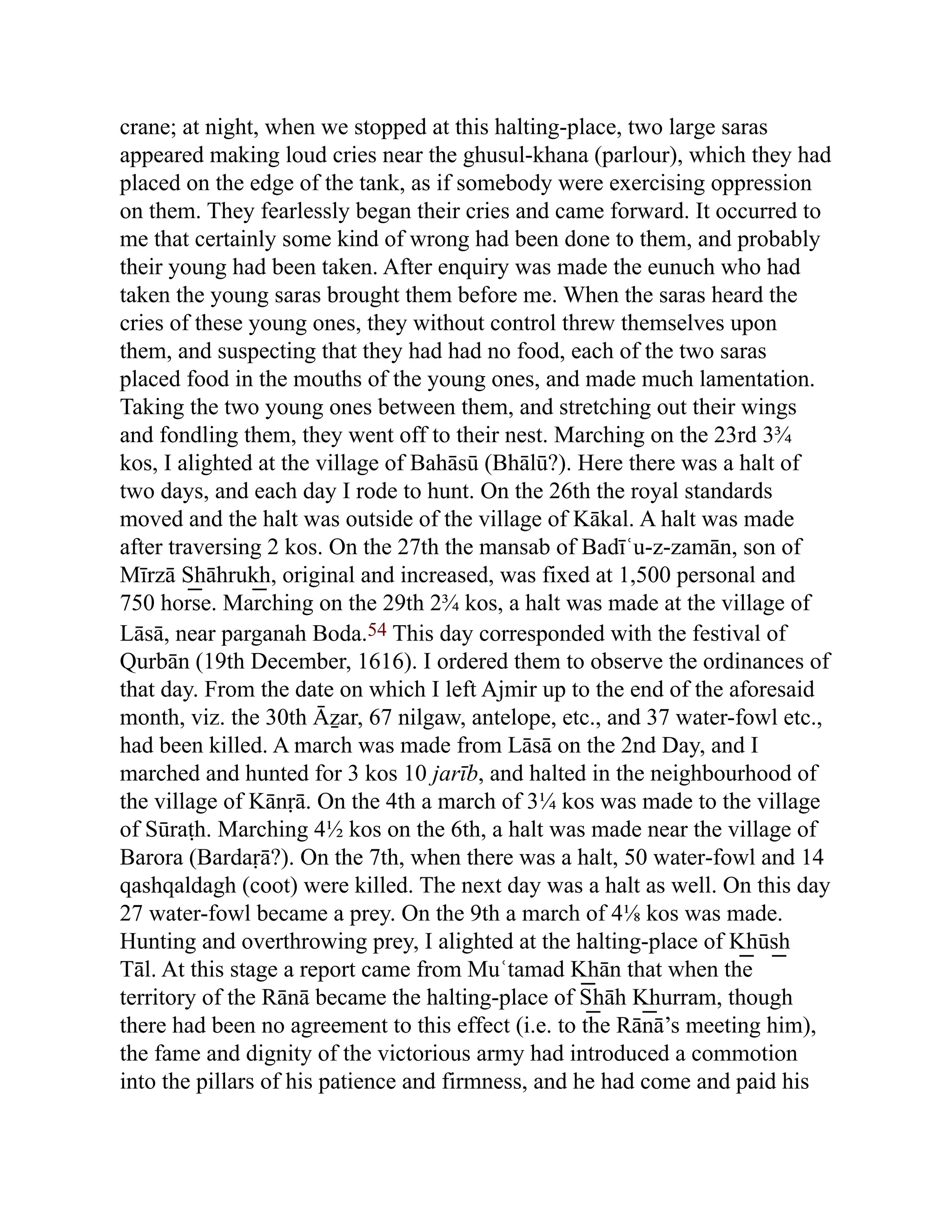 crane; at night, when we stopped at this halting-place, two large saras
appeared making loud cries near the ghusul-khana (parlour), which they had
placed on the edge of the tank, as if somebody were exercising oppression
on them. They fearlessly began their cries and came forward. It occurred to
me that certainly some kind of wrong had been done to them, and probably
their young had been taken. After enquiry was made the eunuch who had
taken the young saras brought them before me. When the saras heard the
cries of these young ones, they without control threw themselves upon
them, and suspecting that they had had no food, each of the two saras
placed food in the mouths of the young ones, and made much lamentation.
Taking the two young ones between them, and stretching out their wings
and fondling them, they went off to their nest. Marching on the 23rd 3¾
kos, I alighted at the village of Bahāsū (Bhālū?). Here there was a halt of
two days, and each day I rode to hunt. On the 26th the royal standards
moved and the halt was outside of the village of Kākal. A halt was made
after traversing 2 kos. On the 27th the mansab of Badīʿu-z-zamān, son of
Mīrzā S͟ hāhruk͟ h, original and increased, was fixed at 1,500 personal and
750 horse. Marching on the 29th 2¾ kos, a halt was made at the village of
Lāsā, near parganah Boda.54 This day corresponded with the festival of
Qurbān (19th December, 1616). I ordered them to observe the ordinances of
that day. From the date on which I left Ajmir up to the end of the aforesaid
month, viz. the 30th Āẕar, 67 nilgaw, antelope, etc., and 37 water-fowl etc.,
had been killed. A march was made from Lāsā on the 2nd Day, and I
marched and hunted for 3 kos 10 jarīb, and halted in the neighbourhood of
the village of Kānṛā. On the 4th a march of 3¼ kos was made to the village
of Sūraṭh. Marching 4½ kos on the 6th, a halt was made near the village of
Barora (Bardaṛā?). On the 7th, when there was a halt, 50 water-fowl and 14
qashqaldagh (coot) were killed. The next day was a halt as well. On this day
27 water-fowl became a prey. On the 9th a march of 4⅛ kos was made.
Hunting and overthrowing prey, I alighted at the halting-place of K͟ hūs͟ h
Tāl. At this stage a report came from Muʿtamad K͟ hān that when the
territory of the Rānā became the halting-place of S͟ hāh K͟ hurram, though
there had been no agreement to this effect (i.e. to the Rānā’s meeting him),
the fame and dignity of the victorious army had introduced a commotion
into the pillars of his patience and firmness, and he had come and paid his
 