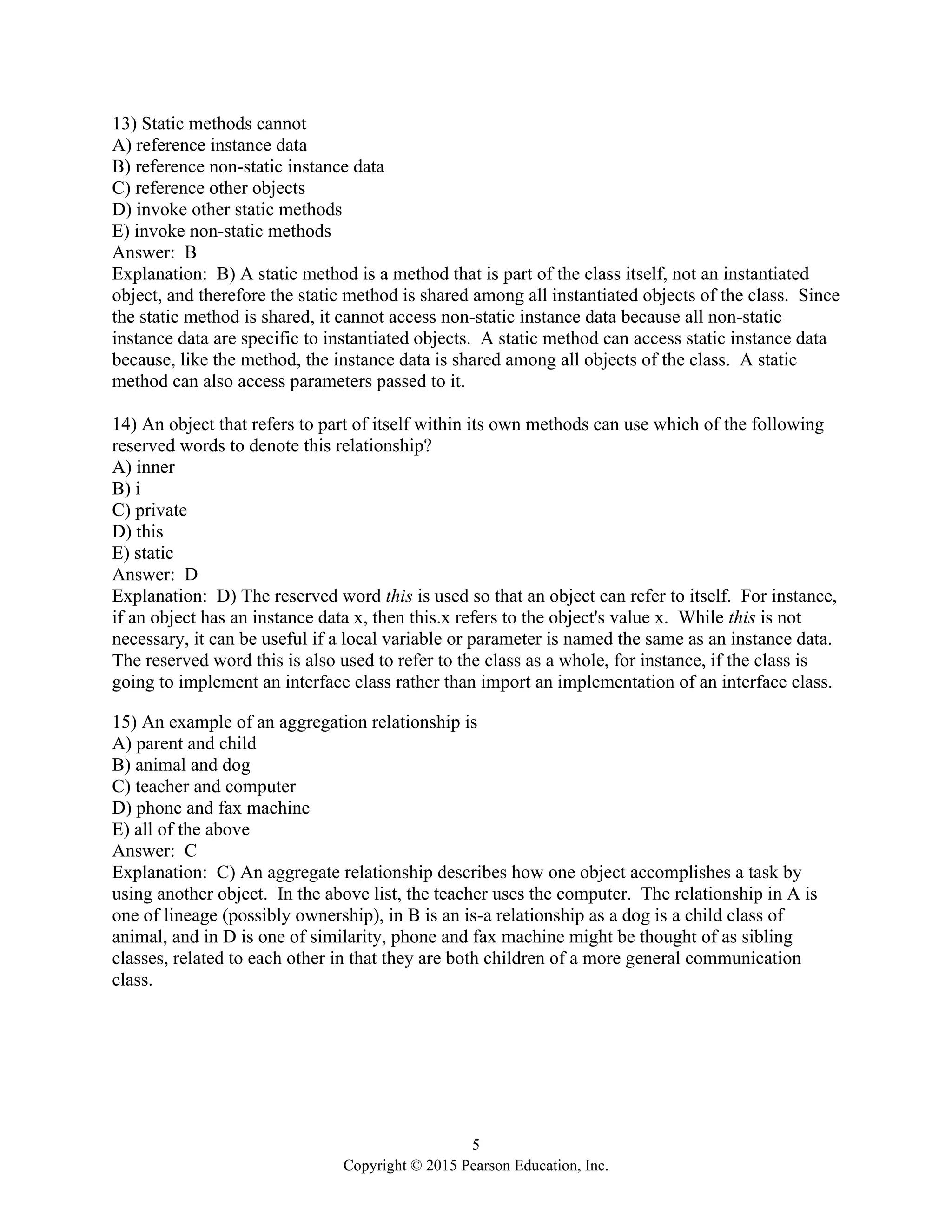 5
Copyright © 2015 Pearson Education, Inc.
13) Static methods cannot
A) reference instance data
B) reference non-static instance data
C) reference other objects
D) invoke other static methods
E) invoke non-static methods
Answer: B
Explanation: B) A static method is a method that is part of the class itself, not an instantiated
object, and therefore the static method is shared among all instantiated objects of the class. Since
the static method is shared, it cannot access non-static instance data because all non-static
instance data are specific to instantiated objects. A static method can access static instance data
because, like the method, the instance data is shared among all objects of the class. A static
method can also access parameters passed to it.
14) An object that refers to part of itself within its own methods can use which of the following
reserved words to denote this relationship?
A) inner
B) i
C) private
D) this
E) static
Answer: D
Explanation: D) The reserved word this is used so that an object can refer to itself. For instance,
if an object has an instance data x, then this.x refers to the object's value x. While this is not
necessary, it can be useful if a local variable or parameter is named the same as an instance data.
The reserved word this is also used to refer to the class as a whole, for instance, if the class is
going to implement an interface class rather than import an implementation of an interface class.
15) An example of an aggregation relationship is
A) parent and child
B) animal and dog
C) teacher and computer
D) phone and fax machine
E) all of the above
Answer: C
Explanation: C) An aggregate relationship describes how one object accomplishes a task by
using another object. In the above list, the teacher uses the computer. The relationship in A is
one of lineage (possibly ownership), in B is an is-a relationship as a dog is a child class of
animal, and in D is one of similarity, phone and fax machine might be thought of as sibling
classes, related to each other in that they are both children of a more general communication
class.
 