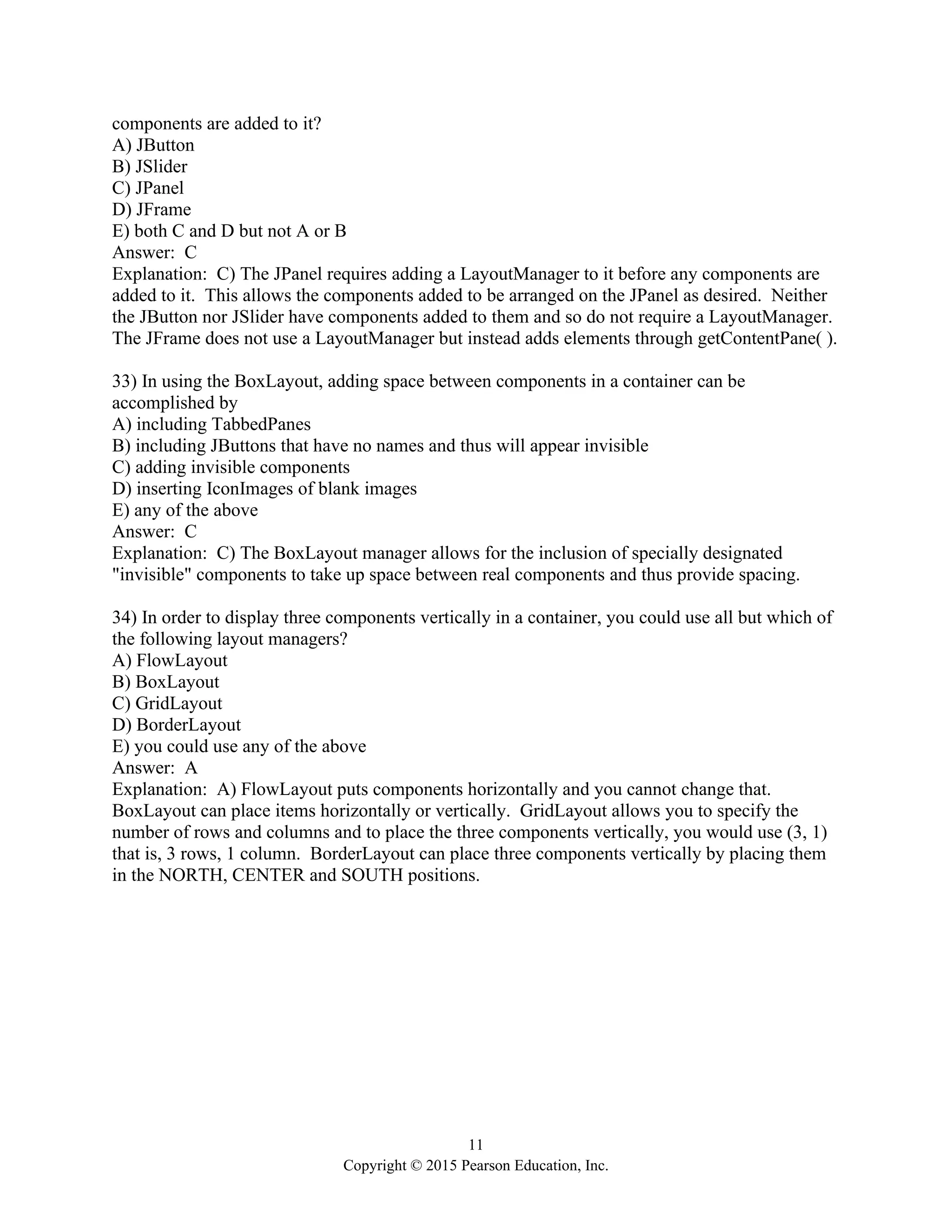 11
Copyright © 2015 Pearson Education, Inc.
components are added to it?
A) JButton
B) JSlider
C) JPanel
D) JFrame
E) both C and D but not A or B
Answer: C
Explanation: C) The JPanel requires adding a LayoutManager to it before any components are
added to it. This allows the components added to be arranged on the JPanel as desired. Neither
the JButton nor JSlider have components added to them and so do not require a LayoutManager.
The JFrame does not use a LayoutManager but instead adds elements through getContentPane( ).
33) In using the BoxLayout, adding space between components in a container can be
accomplished by
A) including TabbedPanes
B) including JButtons that have no names and thus will appear invisible
C) adding invisible components
D) inserting IconImages of blank images
E) any of the above
Answer: C
Explanation: C) The BoxLayout manager allows for the inclusion of specially designated
"invisible" components to take up space between real components and thus provide spacing.
34) In order to display three components vertically in a container, you could use all but which of
the following layout managers?
A) FlowLayout
B) BoxLayout
C) GridLayout
D) BorderLayout
E) you could use any of the above
Answer: A
Explanation: A) FlowLayout puts components horizontally and you cannot change that.
BoxLayout can place items horizontally or vertically. GridLayout allows you to specify the
number of rows and columns and to place the three components vertically, you would use (3, 1)
that is, 3 rows, 1 column. BorderLayout can place three components vertically by placing them
in the NORTH, CENTER and SOUTH positions.
 
