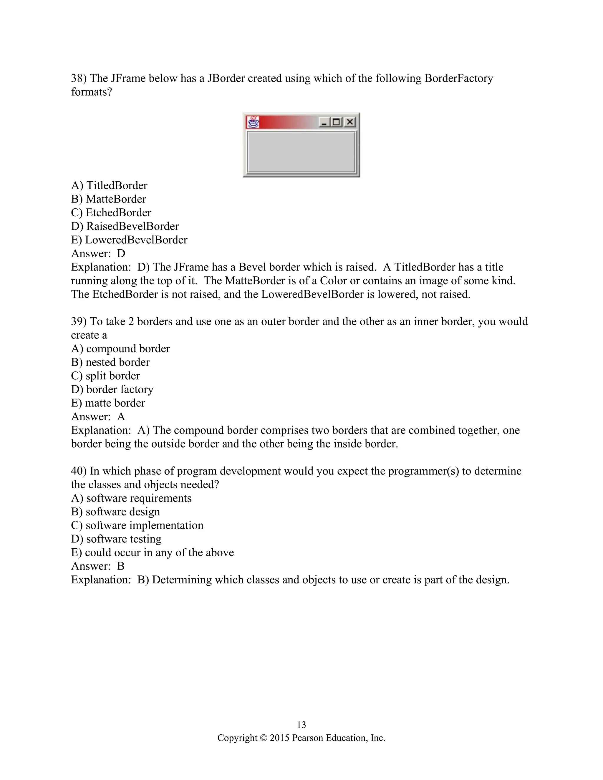 13
Copyright © 2015 Pearson Education, Inc.
38) The JFrame below has a JBorder created using which of the following BorderFactory
formats?
A) TitledBorder
B) MatteBorder
C) EtchedBorder
D) RaisedBevelBorder
E) LoweredBevelBorder
Answer: D
Explanation: D) The JFrame has a Bevel border which is raised. A TitledBorder has a title
running along the top of it. The MatteBorder is of a Color or contains an image of some kind.
The EtchedBorder is not raised, and the LoweredBevelBorder is lowered, not raised.
39) To take 2 borders and use one as an outer border and the other as an inner border, you would
create a
A) compound border
B) nested border
C) split border
D) border factory
E) matte border
Answer: A
Explanation: A) The compound border comprises two borders that are combined together, one
border being the outside border and the other being the inside border.
40) In which phase of program development would you expect the programmer(s) to determine
the classes and objects needed?
A) software requirements
B) software design
C) software implementation
D) software testing
E) could occur in any of the above
Answer: B
Explanation: B) Determining which classes and objects to use or create is part of the design.
 