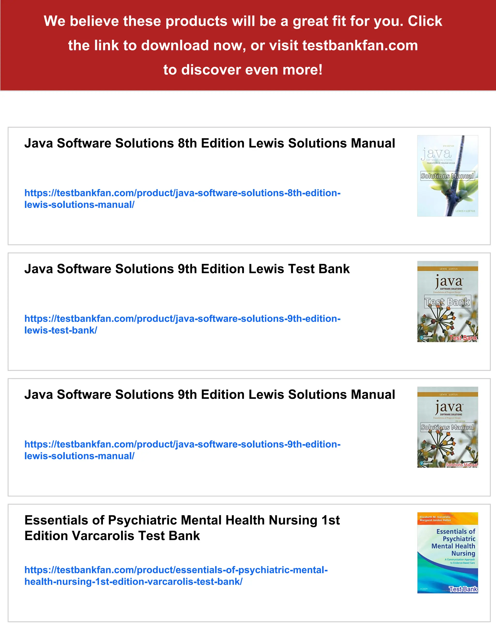 We believe these products will be a great fit for you. Click
the link to download now, or visit testbankfan.com
to discover even more!
Java Software Solutions 8th Edition Lewis Solutions Manual
https://testbankfan.com/product/java-software-solutions-8th-edition-
lewis-solutions-manual/
Java Software Solutions 9th Edition Lewis Test Bank
https://testbankfan.com/product/java-software-solutions-9th-edition-
lewis-test-bank/
Java Software Solutions 9th Edition Lewis Solutions Manual
https://testbankfan.com/product/java-software-solutions-9th-edition-
lewis-solutions-manual/
Essentials of Psychiatric Mental Health Nursing 1st
Edition Varcarolis Test Bank
https://testbankfan.com/product/essentials-of-psychiatric-mental-
health-nursing-1st-edition-varcarolis-test-bank/
 