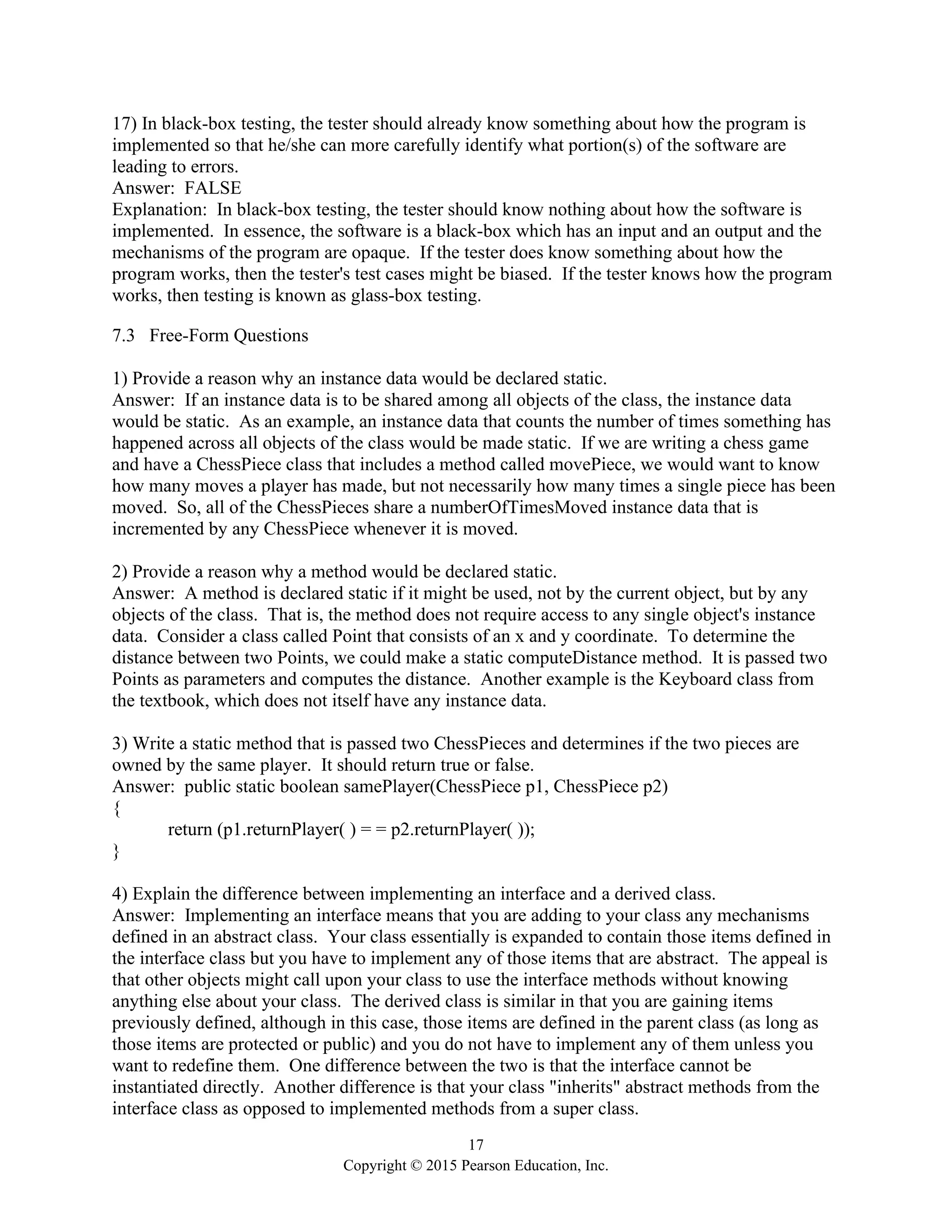 17
Copyright © 2015 Pearson Education, Inc.
17) In black-box testing, the tester should already know something about how the program is
implemented so that he/she can more carefully identify what portion(s) of the software are
leading to errors.
Answer: FALSE
Explanation: In black-box testing, the tester should know nothing about how the software is
implemented. In essence, the software is a black-box which has an input and an output and the
mechanisms of the program are opaque. If the tester does know something about how the
program works, then the tester's test cases might be biased. If the tester knows how the program
works, then testing is known as glass-box testing.
7.3 Free-Form Questions
1) Provide a reason why an instance data would be declared static.
Answer: If an instance data is to be shared among all objects of the class, the instance data
would be static. As an example, an instance data that counts the number of times something has
happened across all objects of the class would be made static. If we are writing a chess game
and have a ChessPiece class that includes a method called movePiece, we would want to know
how many moves a player has made, but not necessarily how many times a single piece has been
moved. So, all of the ChessPieces share a numberOfTimesMoved instance data that is
incremented by any ChessPiece whenever it is moved.
2) Provide a reason why a method would be declared static.
Answer: A method is declared static if it might be used, not by the current object, but by any
objects of the class. That is, the method does not require access to any single object's instance
data. Consider a class called Point that consists of an x and y coordinate. To determine the
distance between two Points, we could make a static computeDistance method. It is passed two
Points as parameters and computes the distance. Another example is the Keyboard class from
the textbook, which does not itself have any instance data.
3) Write a static method that is passed two ChessPieces and determines if the two pieces are
owned by the same player. It should return true or false.
Answer: public static boolean samePlayer(ChessPiece p1, ChessPiece p2)
{
return (p1.returnPlayer( ) = = p2.returnPlayer( ));
}
4) Explain the difference between implementing an interface and a derived class.
Answer: Implementing an interface means that you are adding to your class any mechanisms
defined in an abstract class. Your class essentially is expanded to contain those items defined in
the interface class but you have to implement any of those items that are abstract. The appeal is
that other objects might call upon your class to use the interface methods without knowing
anything else about your class. The derived class is similar in that you are gaining items
previously defined, although in this case, those items are defined in the parent class (as long as
those items are protected or public) and you do not have to implement any of them unless you
want to redefine them. One difference between the two is that the interface cannot be
instantiated directly. Another difference is that your class "inherits" abstract methods from the
interface class as opposed to implemented methods from a super class.
 