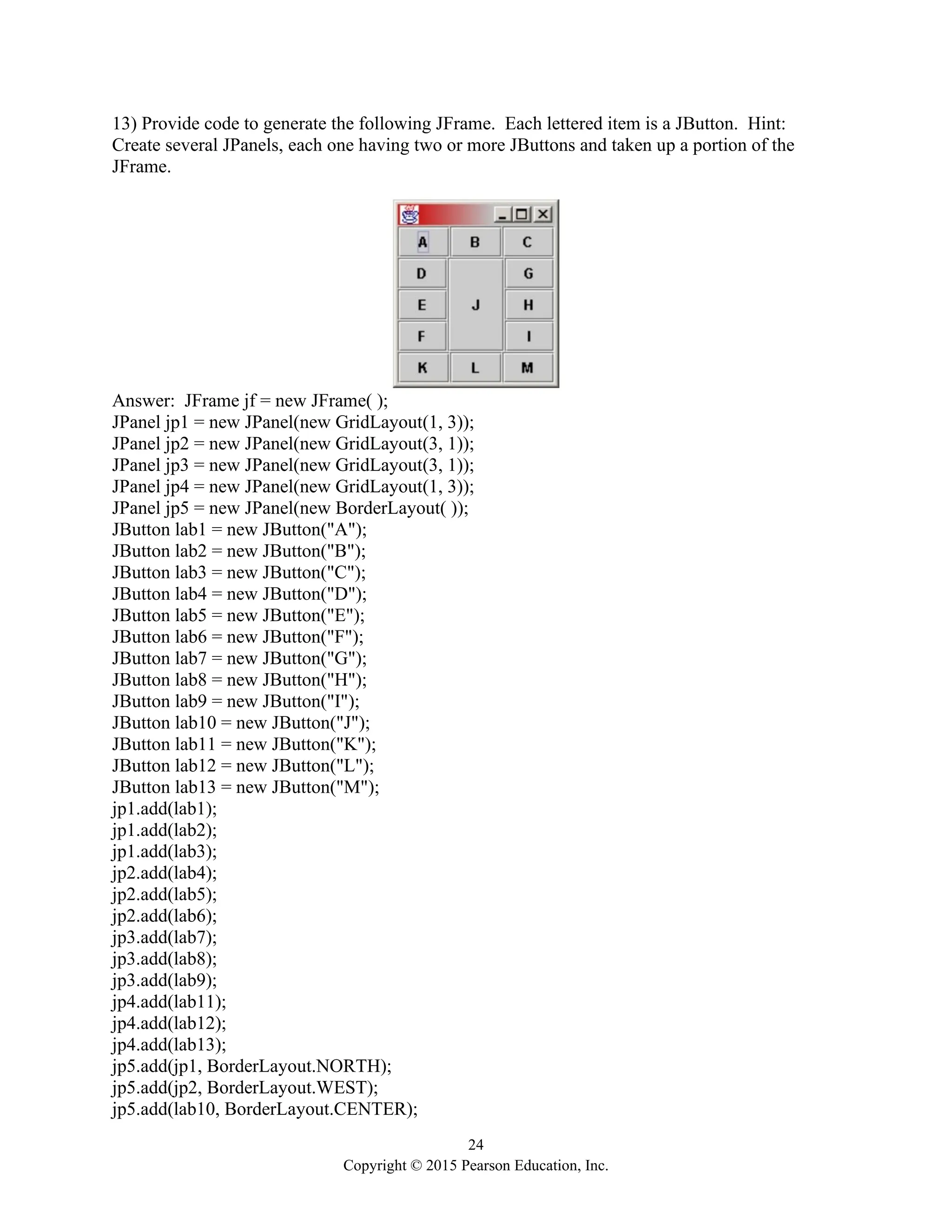 24
Copyright © 2015 Pearson Education, Inc.
13) Provide code to generate the following JFrame. Each lettered item is a JButton. Hint:
Create several JPanels, each one having two or more JButtons and taken up a portion of the
JFrame.
Answer: JFrame jf = new JFrame( );
JPanel jp1 = new JPanel(new GridLayout(1, 3));
JPanel jp2 = new JPanel(new GridLayout(3, 1));
JPanel jp3 = new JPanel(new GridLayout(3, 1));
JPanel jp4 = new JPanel(new GridLayout(1, 3));
JPanel jp5 = new JPanel(new BorderLayout( ));
JButton lab1 = new JButton("A");
JButton lab2 = new JButton("B");
JButton lab3 = new JButton("C");
JButton lab4 = new JButton("D");
JButton lab5 = new JButton("E");
JButton lab6 = new JButton("F");
JButton lab7 = new JButton("G");
JButton lab8 = new JButton("H");
JButton lab9 = new JButton("I");
JButton lab10 = new JButton("J");
JButton lab11 = new JButton("K");
JButton lab12 = new JButton("L");
JButton lab13 = new JButton("M");
jp1.add(lab1);
jp1.add(lab2);
jp1.add(lab3);
jp2.add(lab4);
jp2.add(lab5);
jp2.add(lab6);
jp3.add(lab7);
jp3.add(lab8);
jp3.add(lab9);
jp4.add(lab11);
jp4.add(lab12);
jp4.add(lab13);
jp5.add(jp1, BorderLayout.NORTH);
jp5.add(jp2, BorderLayout.WEST);
jp5.add(lab10, BorderLayout.CENTER);
 