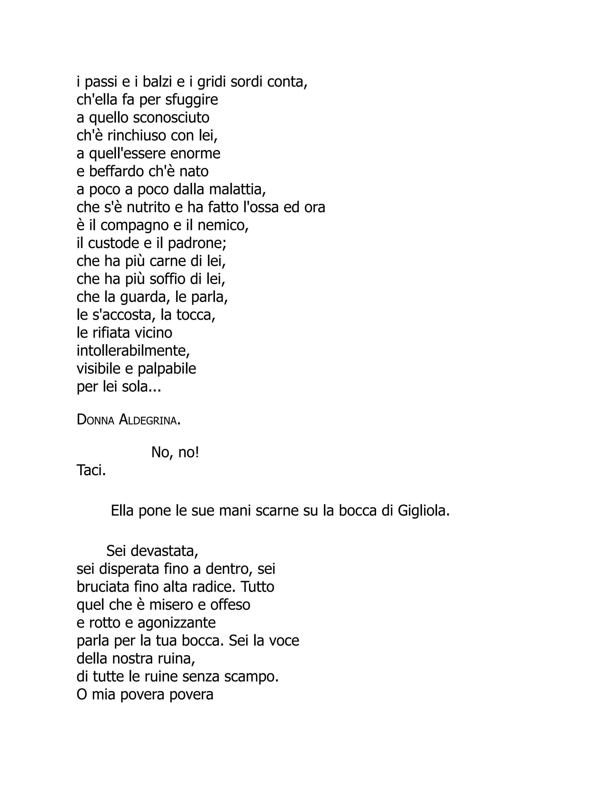 i passi e i balzi e i gridi sordi conta,
ch'ella fa per sfuggire
a quello sconosciuto
ch'è rinchiuso con lei,
a quell'essere enorme
e beffardo ch'è nato
a poco a poco dalla malattia,
che s'è nutrito e ha fatto l'ossa ed ora
è il compagno e il nemico,
il custode e il padrone;
che ha più carne di lei,
che ha più soffio di lei,
che la guarda, le parla,
le s'accosta, la tocca,
le rifiata vicino
intollerabilmente,
visibile e palpabile
per lei sola...
Donna Aldegrina.
No, no!
Taci.
Ella pone le sue mani scarne su la bocca di Gigliola.
Sei devastata,
sei disperata fino a dentro, sei
bruciata fino alta radice. Tutto
quel che è misero e offeso
e rotto e agonizzante
parla per la tua bocca. Sei la voce
della nostra ruina,
di tutte le ruine senza scampo.
O mia povera povera
 