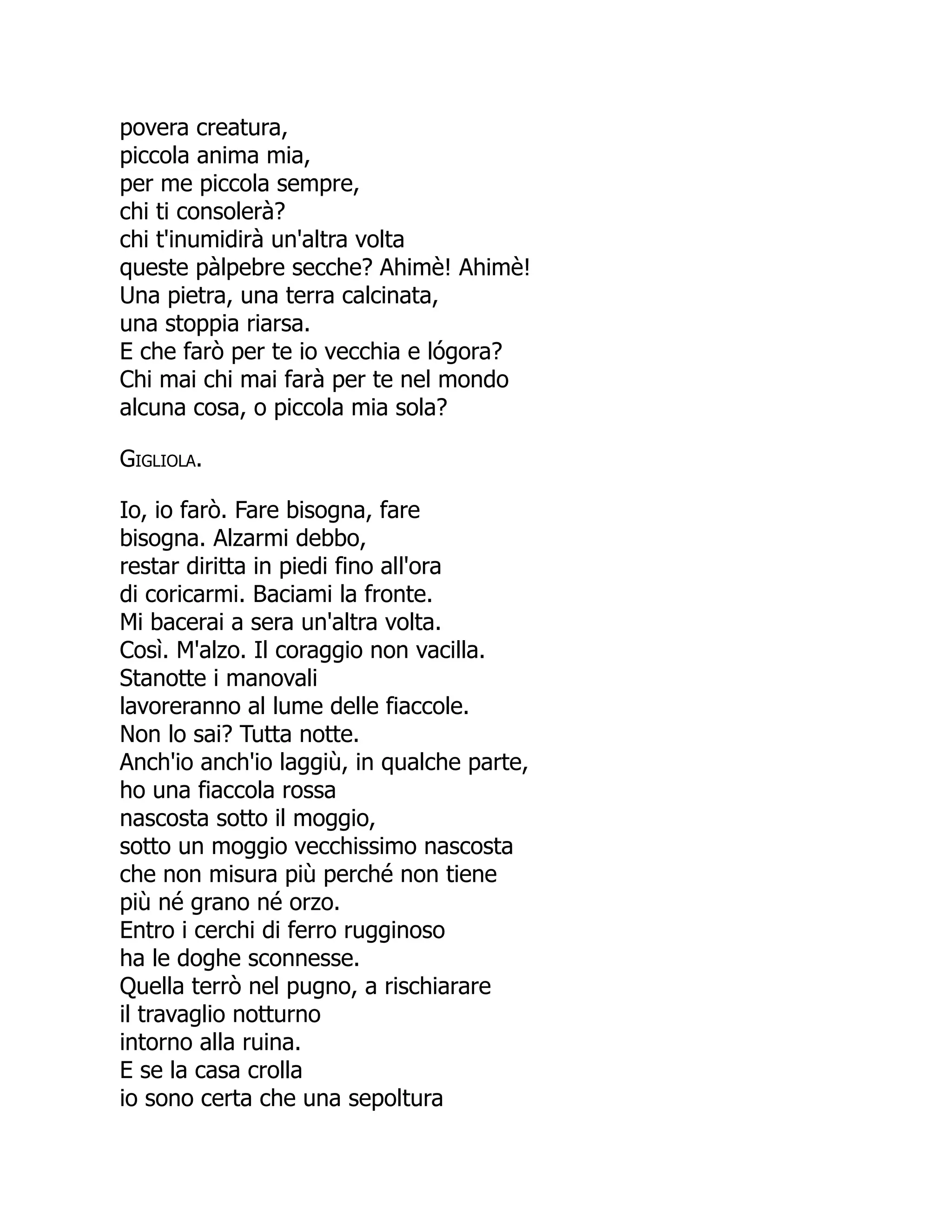 povera creatura,
piccola anima mia,
per me piccola sempre,
chi ti consolerà?
chi t'inumidirà un'altra volta
queste pàlpebre secche? Ahimè! Ahimè!
Una pietra, una terra calcinata,
una stoppia riarsa.
E che farò per te io vecchia e lógora?
Chi mai chi mai farà per te nel mondo
alcuna cosa, o piccola mia sola?
Gigliola.
Io, io farò. Fare bisogna, fare
bisogna. Alzarmi debbo,
restar diritta in piedi fino all'ora
di coricarmi. Baciami la fronte.
Mi bacerai a sera un'altra volta.
Così. M'alzo. Il coraggio non vacilla.
Stanotte i manovali
lavoreranno al lume delle fiaccole.
Non lo sai? Tutta notte.
Anch'io anch'io laggiù, in qualche parte,
ho una fiaccola rossa
nascosta sotto il moggio,
sotto un moggio vecchissimo nascosta
che non misura più perché non tiene
più né grano né orzo.
Entro i cerchi di ferro rugginoso
ha le doghe sconnesse.
Quella terrò nel pugno, a rischiarare
il travaglio notturno
intorno alla ruina.
E se la casa crolla
io sono certa che una sepoltura
 