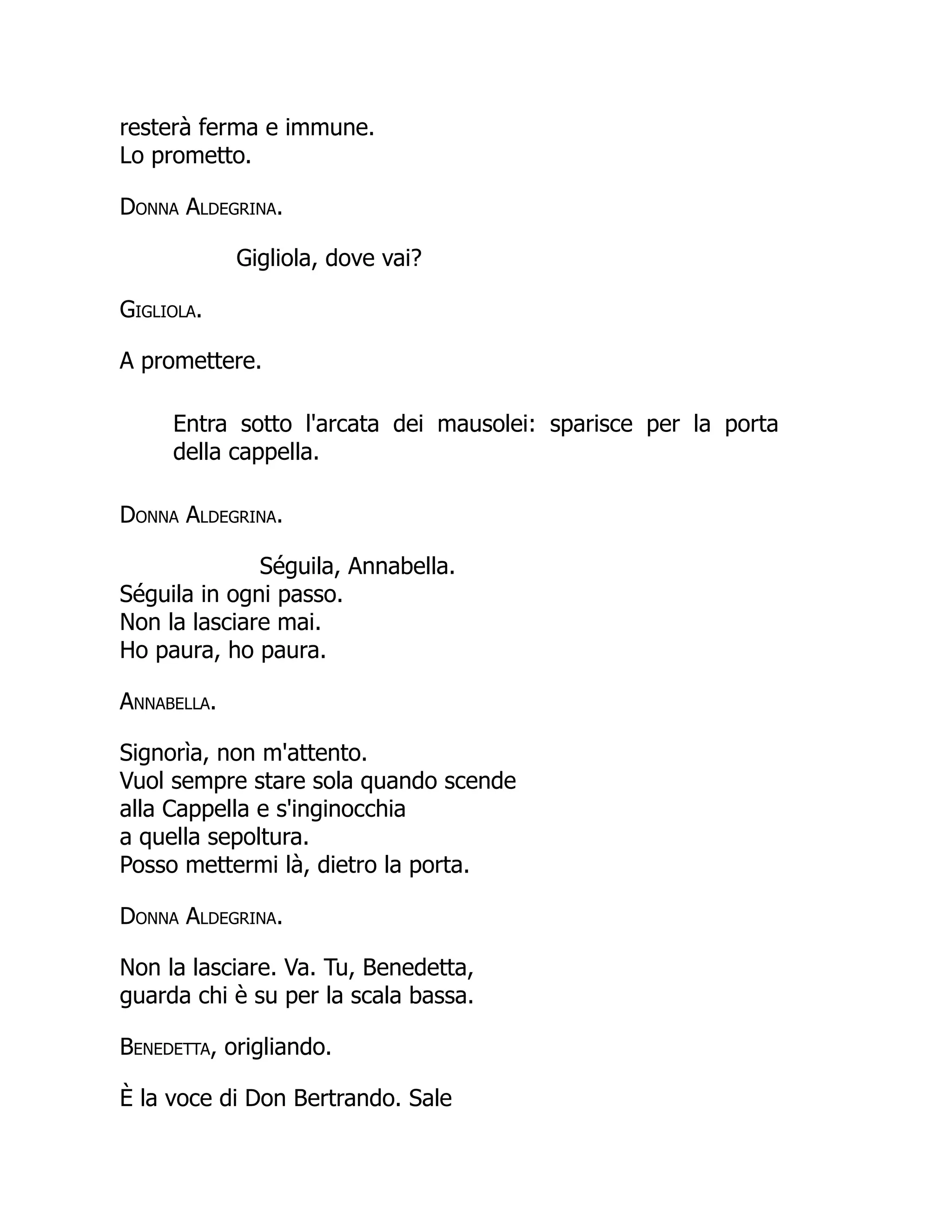 resterà ferma e immune.
Lo prometto.
Donna Aldegrina.
Gigliola, dove vai?
Gigliola.
A promettere.
Entra sotto l'arcata dei mausolei: sparisce per la porta
della cappella.
Donna Aldegrina.
Séguila, Annabella.
Séguila in ogni passo.
Non la lasciare mai.
Ho paura, ho paura.
Annabella.
Signorìa, non m'attento.
Vuol sempre stare sola quando scende
alla Cappella e s'inginocchia
a quella sepoltura.
Posso mettermi là, dietro la porta.
Donna Aldegrina.
Non la lasciare. Va. Tu, Benedetta,
guarda chi è su per la scala bassa.
Benedetta, origliando.
È la voce di Don Bertrando. Sale
 