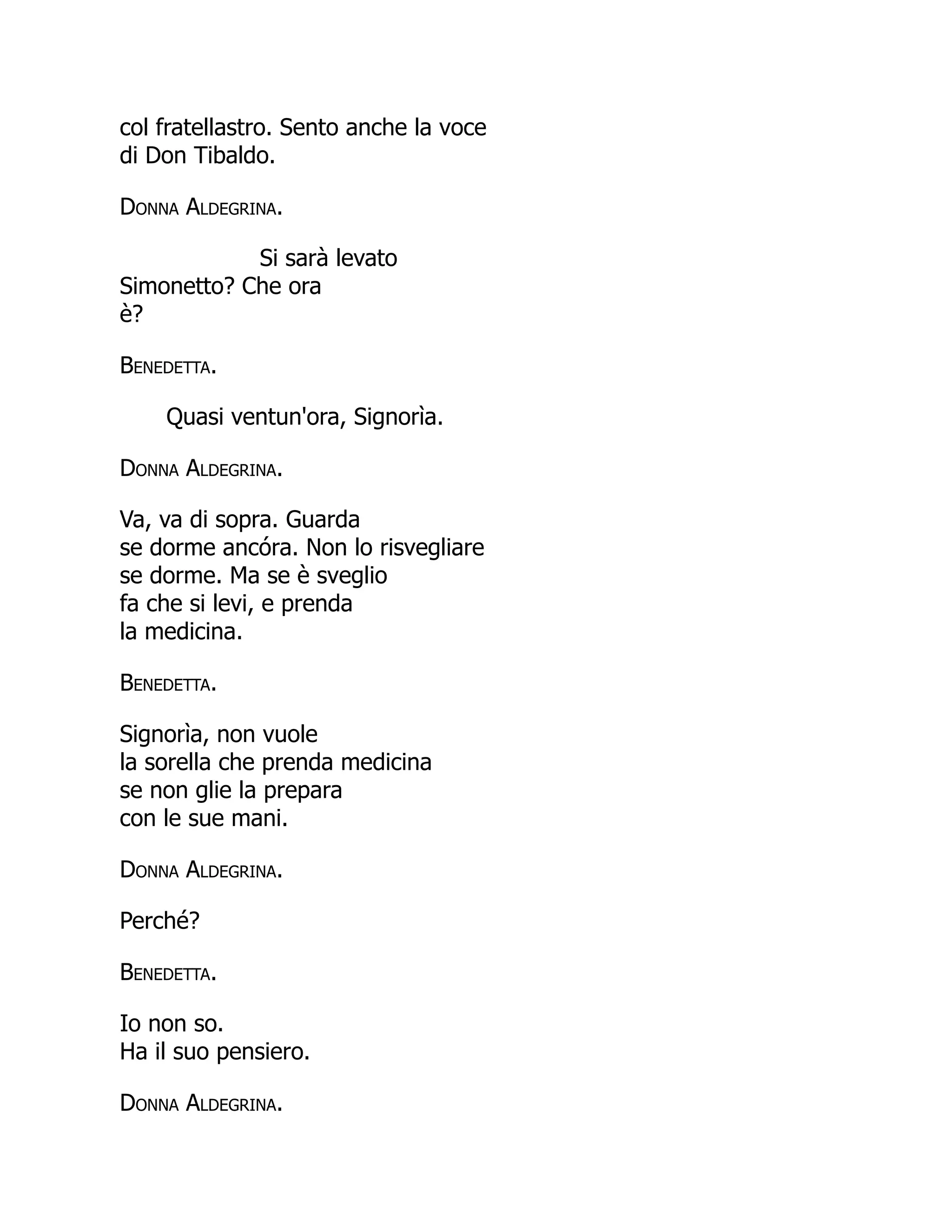 col fratellastro. Sento anche la voce
di Don Tibaldo.
Donna Aldegrina.
Si sarà levato
Simonetto? Che ora
è?
Benedetta.
Quasi ventun'ora, Signorìa.
Donna Aldegrina.
Va, va di sopra. Guarda
se dorme ancóra. Non lo risvegliare
se dorme. Ma se è sveglio
fa che si levi, e prenda
la medicina.
Benedetta.
Signorìa, non vuole
la sorella che prenda medicina
se non glie la prepara
con le sue mani.
Donna Aldegrina.
Perché?
Benedetta.
Io non so.
Ha il suo pensiero.
Donna Aldegrina.
 