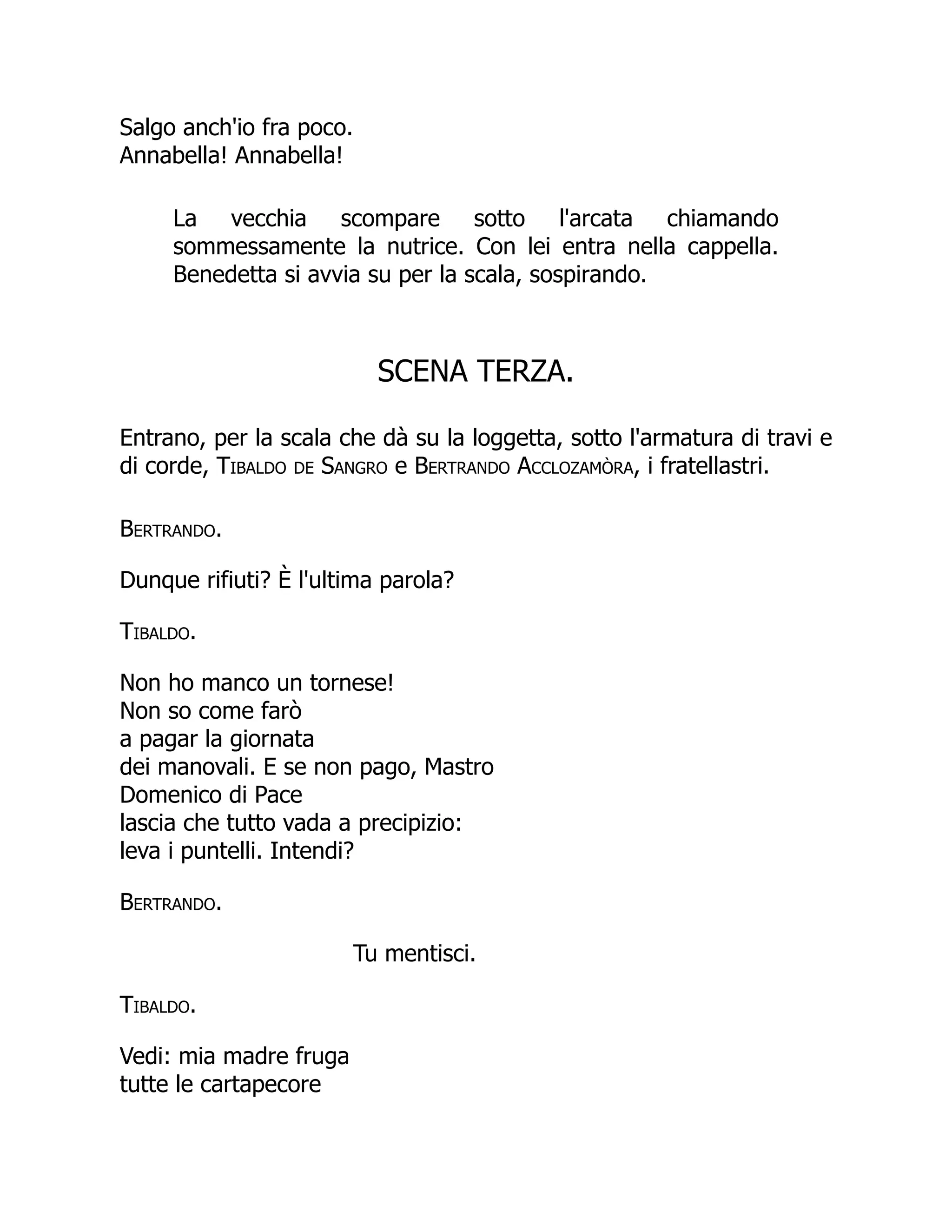 Salgo anch'io fra poco.
Annabella! Annabella!
La vecchia scompare sotto l'arcata chiamando
sommessamente la nutrice. Con lei entra nella cappella.
Benedetta si avvia su per la scala, sospirando.
SCENA TERZA.
Entrano, per la scala che dà su la loggetta, sotto l'armatura di travi e
di corde, Tibaldo de Sangro e Bertrando Acclozamòra, i fratellastri.
Bertrando.
Dunque rifiuti? È l'ultima parola?
Tibaldo.
Non ho manco un tornese!
Non so come farò
a pagar la giornata
dei manovali. E se non pago, Mastro
Domenico di Pace
lascia che tutto vada a precipizio:
leva i puntelli. Intendi?
Bertrando.
Tu mentisci.
Tibaldo.
Vedi: mia madre fruga
tutte le cartapecore
 