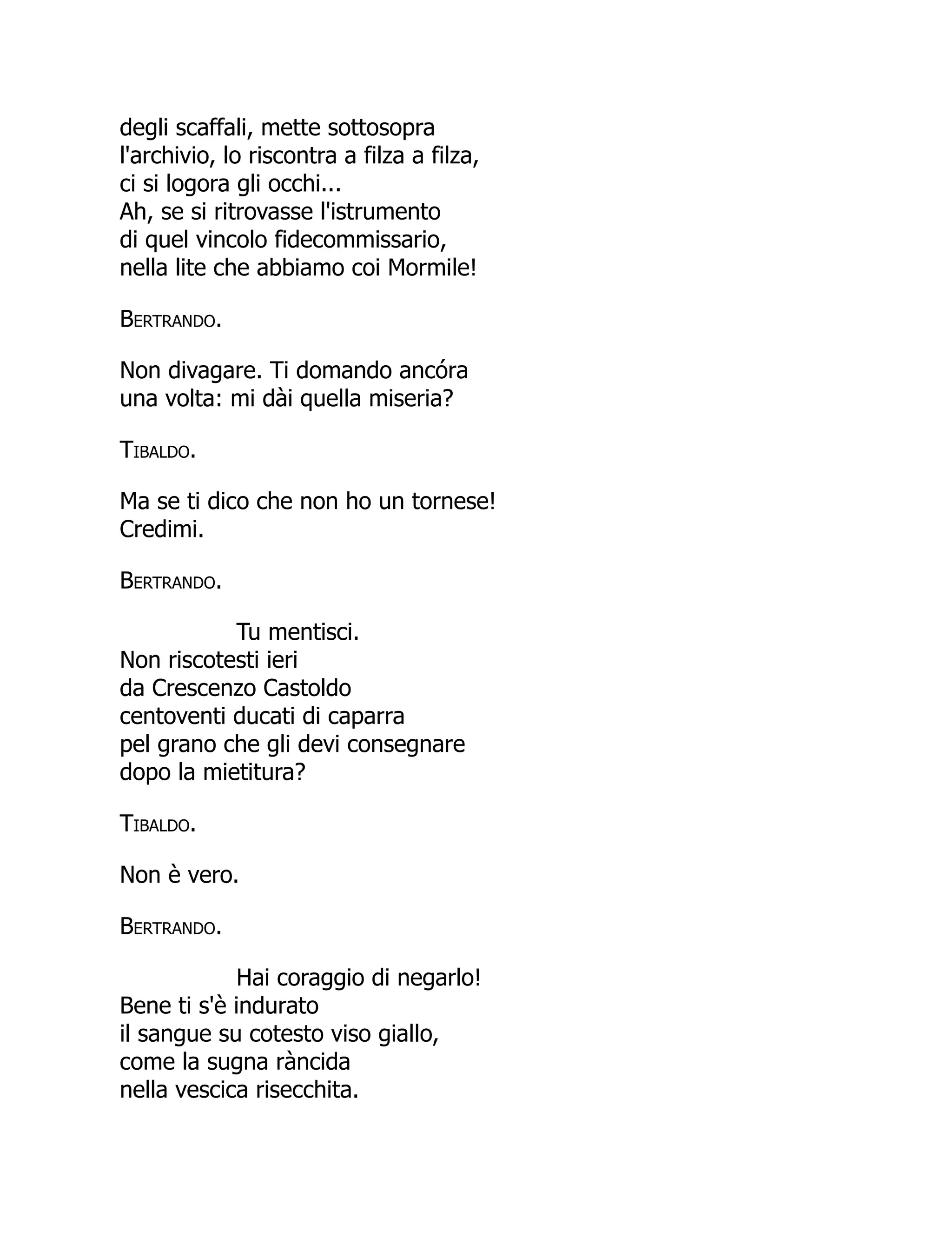 degli scaffali, mette sottosopra
l'archivio, lo riscontra a filza a filza,
ci si logora gli occhi...
Ah, se si ritrovasse l'istrumento
di quel vincolo fidecommissario,
nella lite che abbiamo coi Mormile!
Bertrando.
Non divagare. Ti domando ancóra
una volta: mi dài quella miseria?
Tibaldo.
Ma se ti dico che non ho un tornese!
Credimi.
Bertrando.
Tu mentisci.
Non riscotesti ieri
da Crescenzo Castoldo
centoventi ducati di caparra
pel grano che gli devi consegnare
dopo la mietitura?
Tibaldo.
Non è vero.
Bertrando.
Hai coraggio di negarlo!
Bene ti s'è indurato
il sangue su cotesto viso giallo,
come la sugna ràncida
nella vescica risecchita.
 