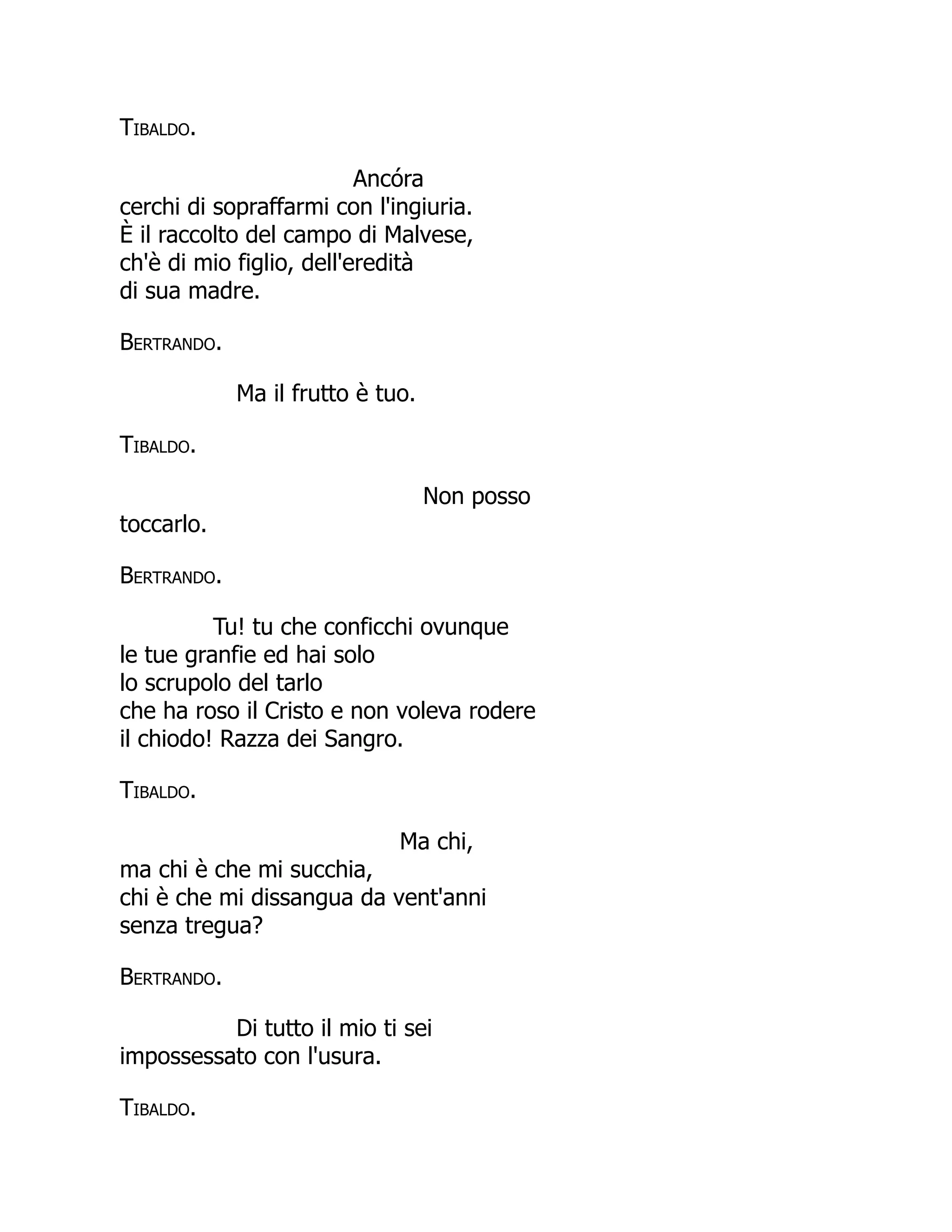 Tibaldo.
Ancóra
cerchi di sopraffarmi con l'ingiuria.
È il raccolto del campo di Malvese,
ch'è di mio figlio, dell'eredità
di sua madre.
Bertrando.
Ma il frutto è tuo.
Tibaldo.
Non posso
toccarlo.
Bertrando.
Tu! tu che conficchi ovunque
le tue granfie ed hai solo
lo scrupolo del tarlo
che ha roso il Cristo e non voleva rodere
il chiodo! Razza dei Sangro.
Tibaldo.
Ma chi,
ma chi è che mi succhia,
chi è che mi dissangua da vent'anni
senza tregua?
Bertrando.
Di tutto il mio ti sei
impossessato con l'usura.
Tibaldo.
 