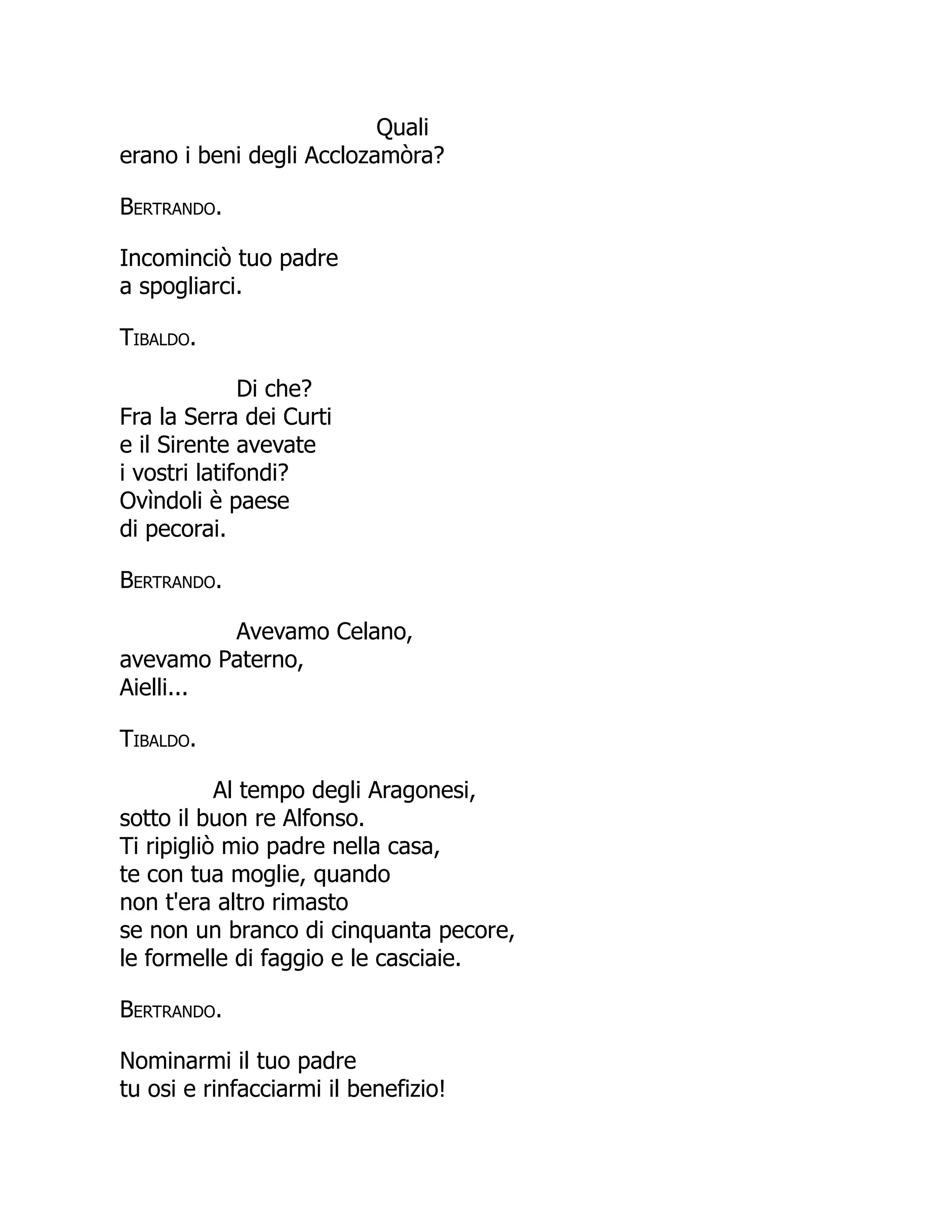 Quali
erano i beni degli Acclozamòra?
Bertrando.
Incominciò tuo padre
a spogliarci.
Tibaldo.
Di che?
Fra la Serra dei Curti
e il Sirente avevate
i vostri latifondi?
Ovìndoli è paese
di pecorai.
Bertrando.
Avevamo Celano,
avevamo Paterno,
Aielli...
Tibaldo.
Al tempo degli Aragonesi,
sotto il buon re Alfonso.
Ti ripigliò mio padre nella casa,
te con tua moglie, quando
non t'era altro rimasto
se non un branco di cinquanta pecore,
le formelle di faggio e le casciaie.
Bertrando.
Nominarmi il tuo padre
tu osi e rinfacciarmi il benefizio!
 