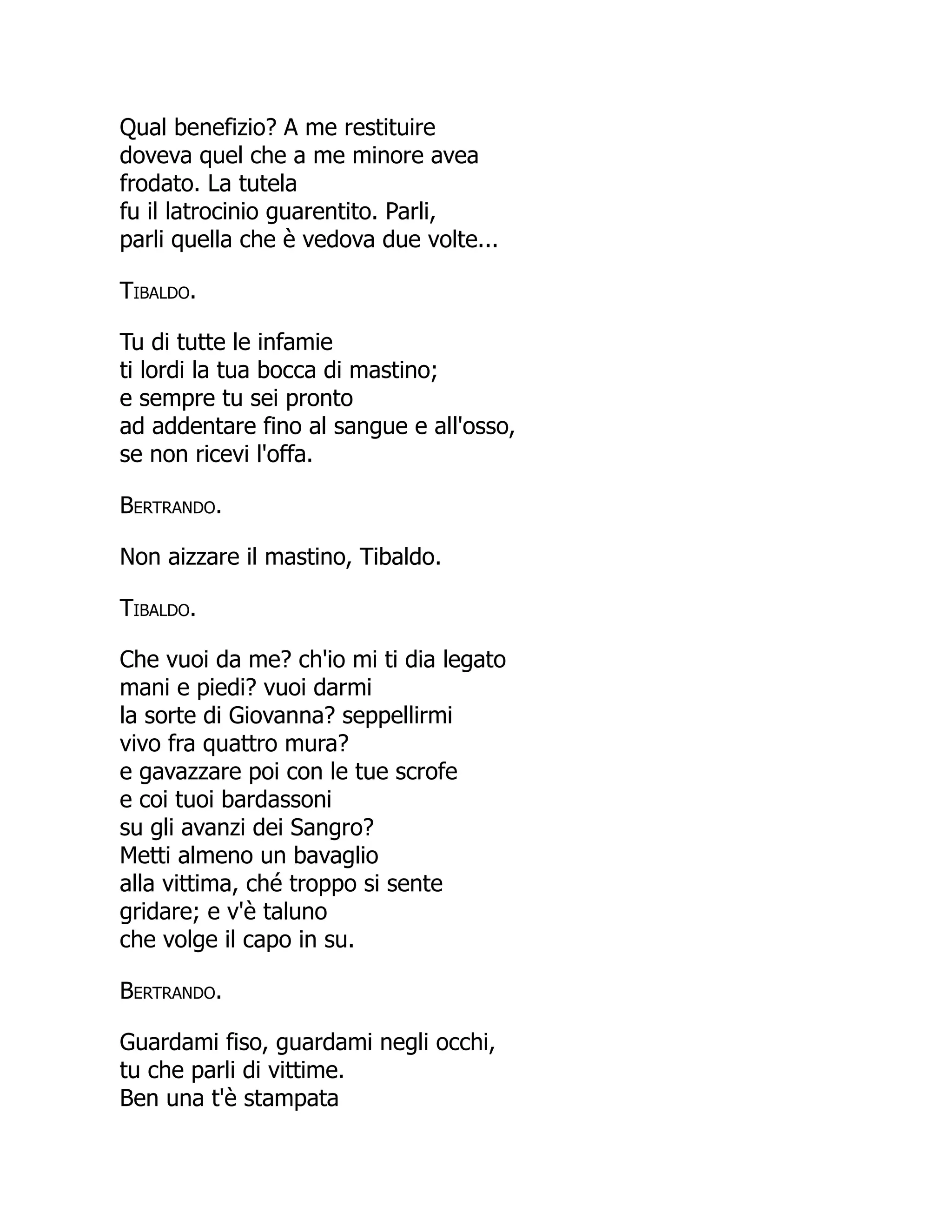 Qual benefizio? A me restituire
doveva quel che a me minore avea
frodato. La tutela
fu il latrocinio guarentito. Parli,
parli quella che è vedova due volte...
Tibaldo.
Tu di tutte le infamie
ti lordi la tua bocca di mastino;
e sempre tu sei pronto
ad addentare fino al sangue e all'osso,
se non ricevi l'offa.
Bertrando.
Non aizzare il mastino, Tibaldo.
Tibaldo.
Che vuoi da me? ch'io mi ti dia legato
mani e piedi? vuoi darmi
la sorte di Giovanna? seppellirmi
vivo fra quattro mura?
e gavazzare poi con le tue scrofe
e coi tuoi bardassoni
su gli avanzi dei Sangro?
Metti almeno un bavaglio
alla vittima, ché troppo si sente
gridare; e v'è taluno
che volge il capo in su.
Bertrando.
Guardami fiso, guardami negli occhi,
tu che parli di vittime.
Ben una t'è stampata
 
