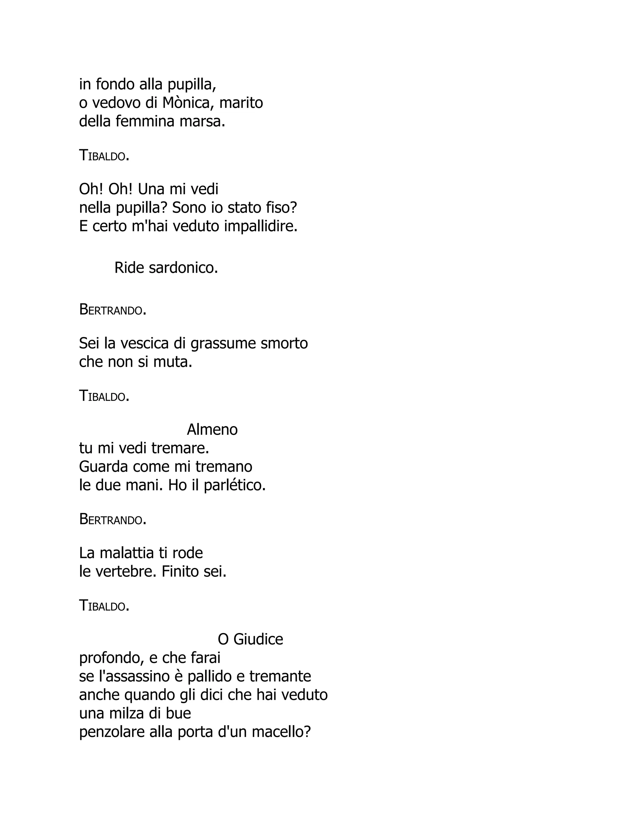 in fondo alla pupilla,
o vedovo di Mònica, marito
della femmina marsa.
Tibaldo.
Oh! Oh! Una mi vedi
nella pupilla? Sono io stato fiso?
E certo m'hai veduto impallidire.
Ride sardonico.
Bertrando.
Sei la vescica di grassume smorto
che non si muta.
Tibaldo.
Almeno
tu mi vedi tremare.
Guarda come mi tremano
le due mani. Ho il parlético.
Bertrando.
La malattia ti rode
le vertebre. Finito sei.
Tibaldo.
O Giudice
profondo, e che farai
se l'assassino è pallido e tremante
anche quando gli dici che hai veduto
una milza di bue
penzolare alla porta d'un macello?
 