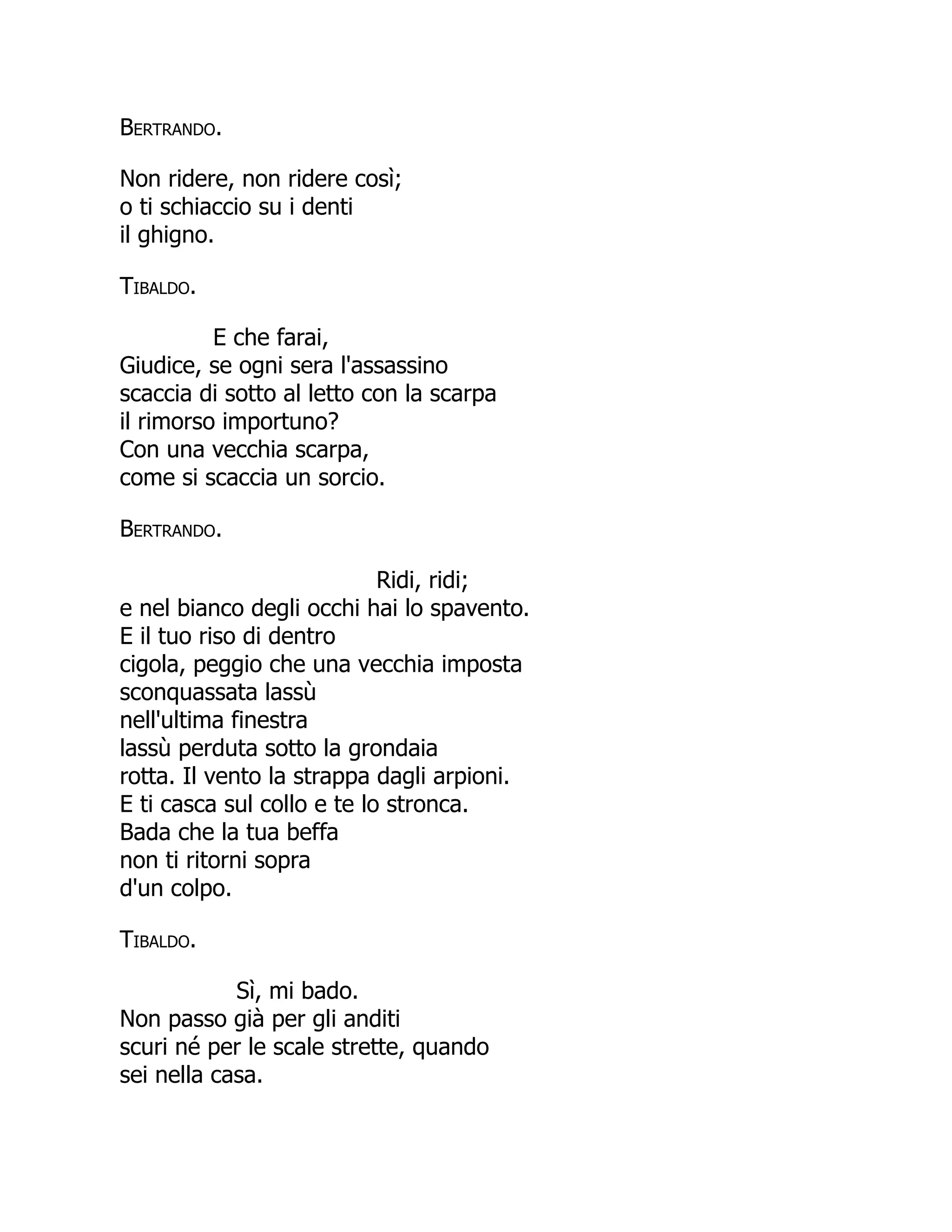Bertrando.
Non ridere, non ridere così;
o ti schiaccio su i denti
il ghigno.
Tibaldo.
E che farai,
Giudice, se ogni sera l'assassino
scaccia di sotto al letto con la scarpa
il rimorso importuno?
Con una vecchia scarpa,
come si scaccia un sorcio.
Bertrando.
Ridi, ridi;
e nel bianco degli occhi hai lo spavento.
E il tuo riso di dentro
cigola, peggio che una vecchia imposta
sconquassata lassù
nell'ultima finestra
lassù perduta sotto la grondaia
rotta. Il vento la strappa dagli arpioni.
E ti casca sul collo e te lo stronca.
Bada che la tua beffa
non ti ritorni sopra
d'un colpo.
Tibaldo.
Sì, mi bado.
Non passo già per gli anditi
scuri né per le scale strette, quando
sei nella casa.
 