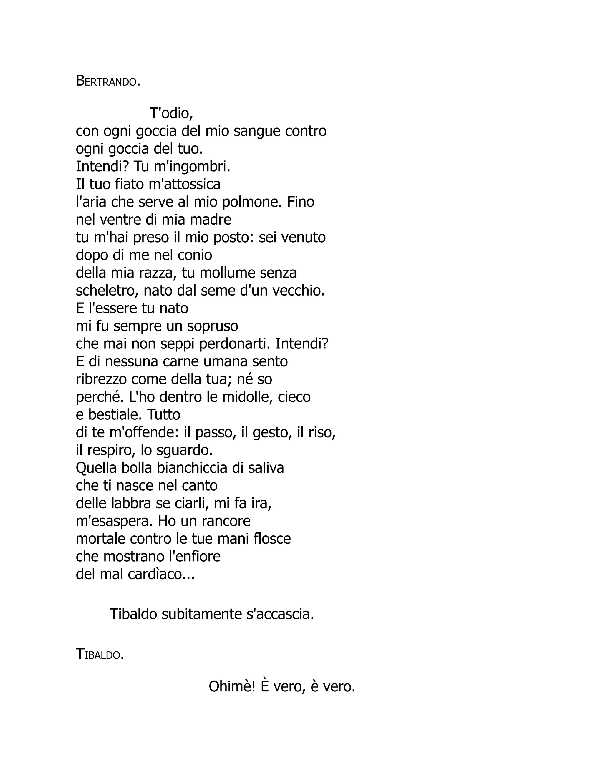 Bertrando.
T'odio,
con ogni goccia del mio sangue contro
ogni goccia del tuo.
Intendi? Tu m'ingombri.
Il tuo fiato m'attossica
l'aria che serve al mio polmone. Fino
nel ventre di mia madre
tu m'hai preso il mio posto: sei venuto
dopo di me nel conio
della mia razza, tu mollume senza
scheletro, nato dal seme d'un vecchio.
E l'essere tu nato
mi fu sempre un sopruso
che mai non seppi perdonarti. Intendi?
E di nessuna carne umana sento
ribrezzo come della tua; né so
perché. L'ho dentro le midolle, cieco
e bestiale. Tutto
di te m'offende: il passo, il gesto, il riso,
il respiro, lo sguardo.
Quella bolla bianchiccia di saliva
che ti nasce nel canto
delle labbra se ciarli, mi fa ira,
m'esaspera. Ho un rancore
mortale contro le tue mani flosce
che mostrano l'enfiore
del mal cardìaco...
Tibaldo subitamente s'accascia.
Tibaldo.
Ohimè! È vero, è vero.
È
 
