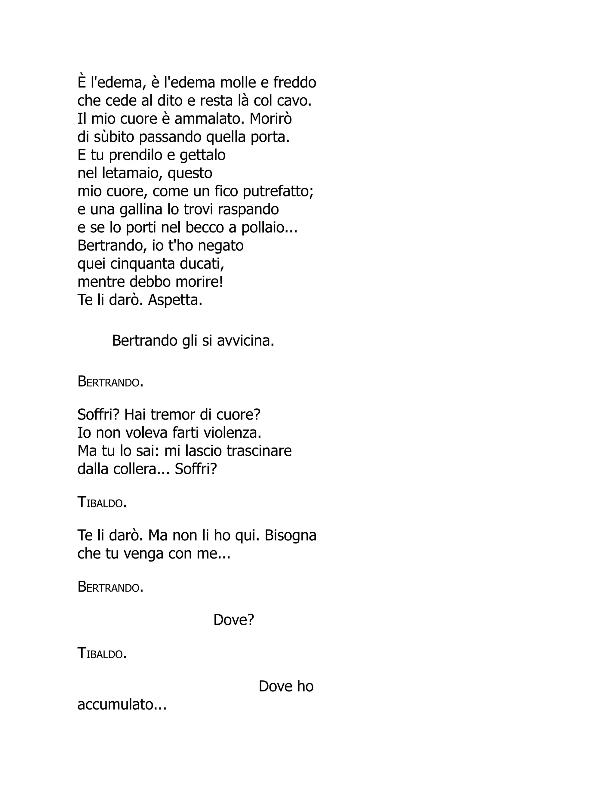 È l'edema, è l'edema molle e freddo
che cede al dito e resta là col cavo.
Il mio cuore è ammalato. Morirò
di sùbito passando quella porta.
E tu prendilo e gettalo
nel letamaio, questo
mio cuore, come un fico putrefatto;
e una gallina lo trovi raspando
e se lo porti nel becco a pollaio...
Bertrando, io t'ho negato
quei cinquanta ducati,
mentre debbo morire!
Te li darò. Aspetta.
Bertrando gli si avvicina.
Bertrando.
Soffri? Hai tremor di cuore?
Io non voleva farti violenza.
Ma tu lo sai: mi lascio trascinare
dalla collera... Soffri?
Tibaldo.
Te li darò. Ma non li ho qui. Bisogna
che tu venga con me...
Bertrando.
Dove?
Tibaldo.
Dove ho
accumulato...
 
