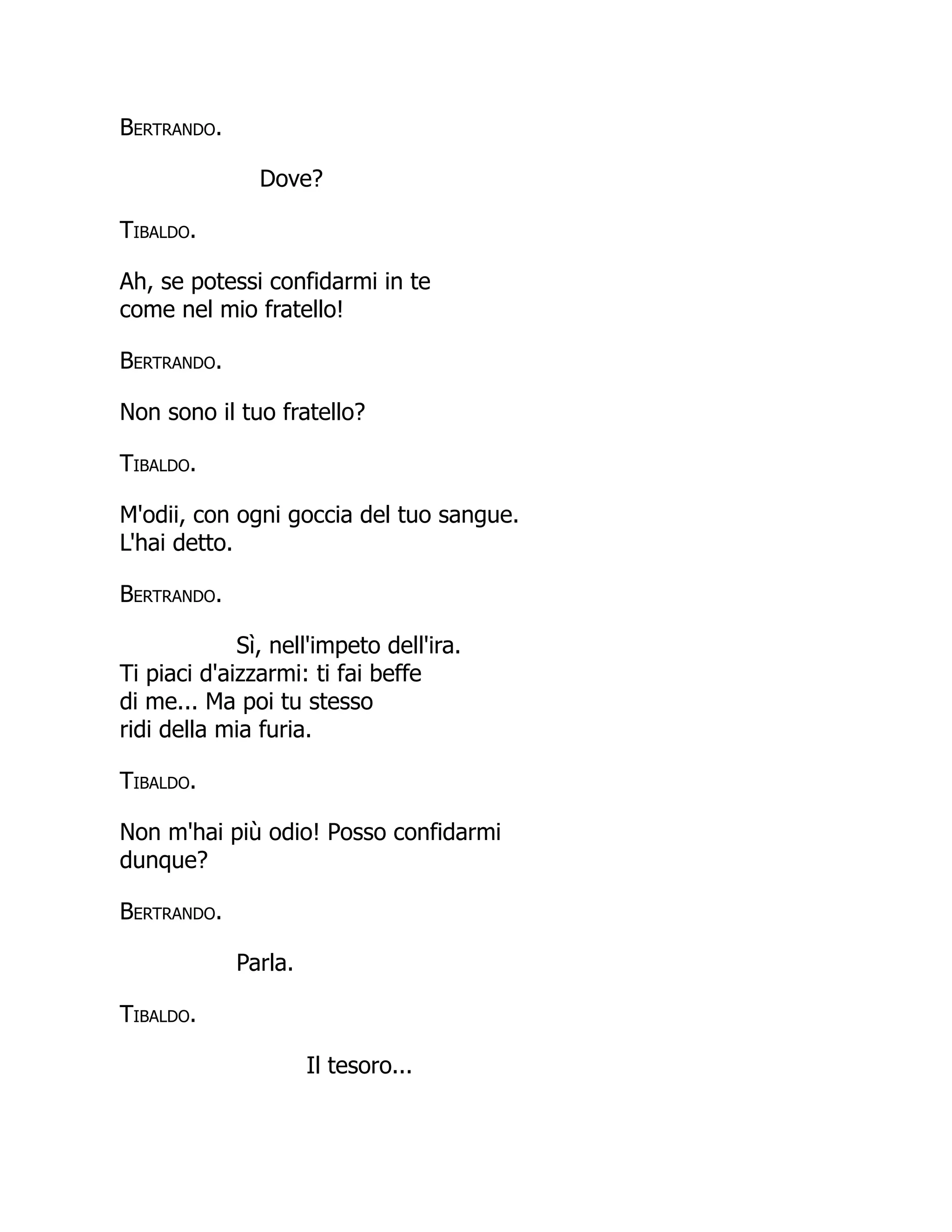 Bertrando.
Dove?
Tibaldo.
Ah, se potessi confidarmi in te
come nel mio fratello!
Bertrando.
Non sono il tuo fratello?
Tibaldo.
M'odii, con ogni goccia del tuo sangue.
L'hai detto.
Bertrando.
Sì, nell'impeto dell'ira.
Ti piaci d'aizzarmi: ti fai beffe
di me... Ma poi tu stesso
ridi della mia furia.
Tibaldo.
Non m'hai più odio! Posso confidarmi
dunque?
Bertrando.
Parla.
Tibaldo.
Il tesoro...
 