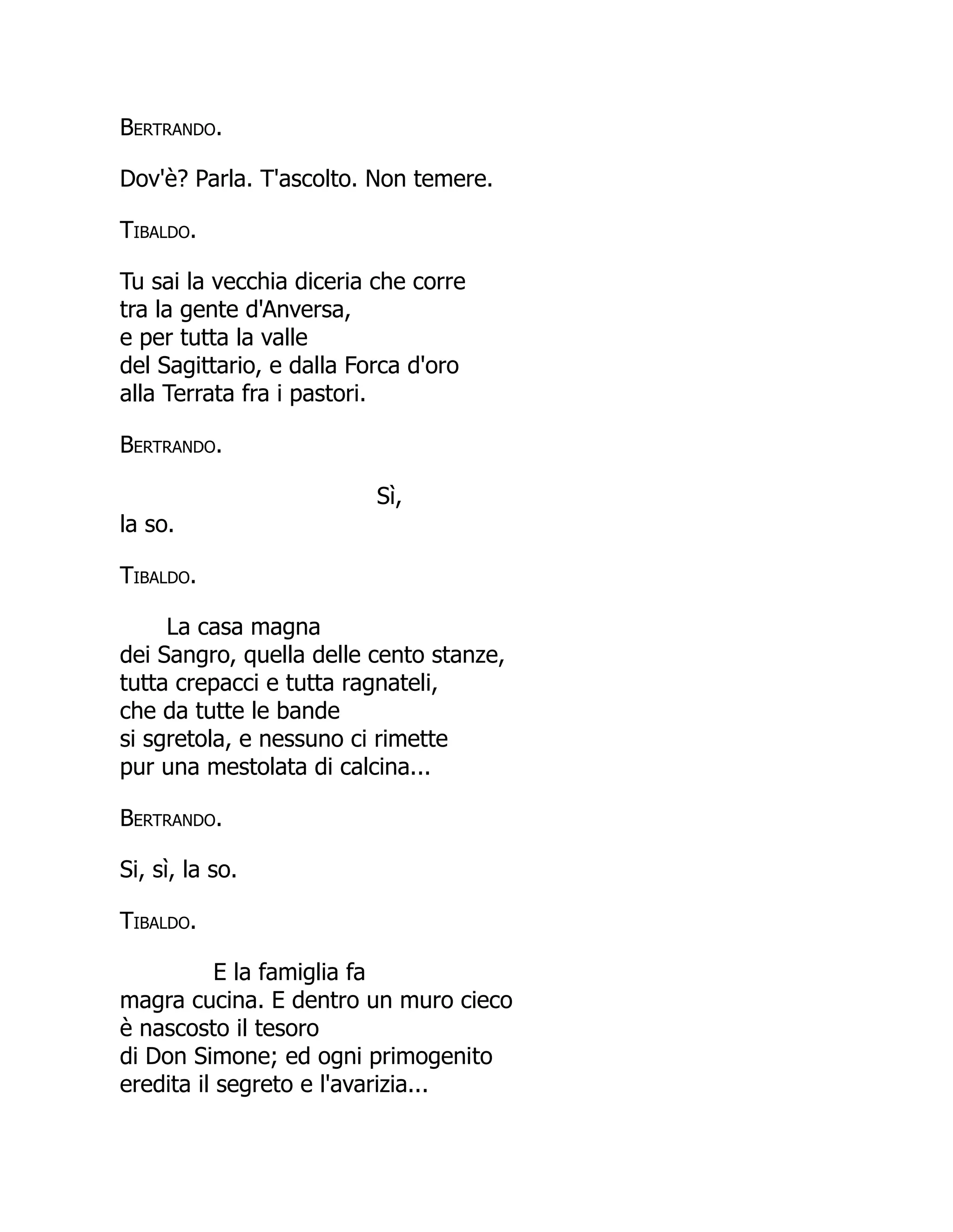Bertrando.
Dov'è? Parla. T'ascolto. Non temere.
Tibaldo.
Tu sai la vecchia diceria che corre
tra la gente d'Anversa,
e per tutta la valle
del Sagittario, e dalla Forca d'oro
alla Terrata fra i pastori.
Bertrando.
Sì,
la so.
Tibaldo.
La casa magna
dei Sangro, quella delle cento stanze,
tutta crepacci e tutta ragnateli,
che da tutte le bande
si sgretola, e nessuno ci rimette
pur una mestolata di calcina...
Bertrando.
Si, sì, la so.
Tibaldo.
E la famiglia fa
magra cucina. E dentro un muro cieco
è nascosto il tesoro
di Don Simone; ed ogni primogenito
eredita il segreto e l'avarizia...
 