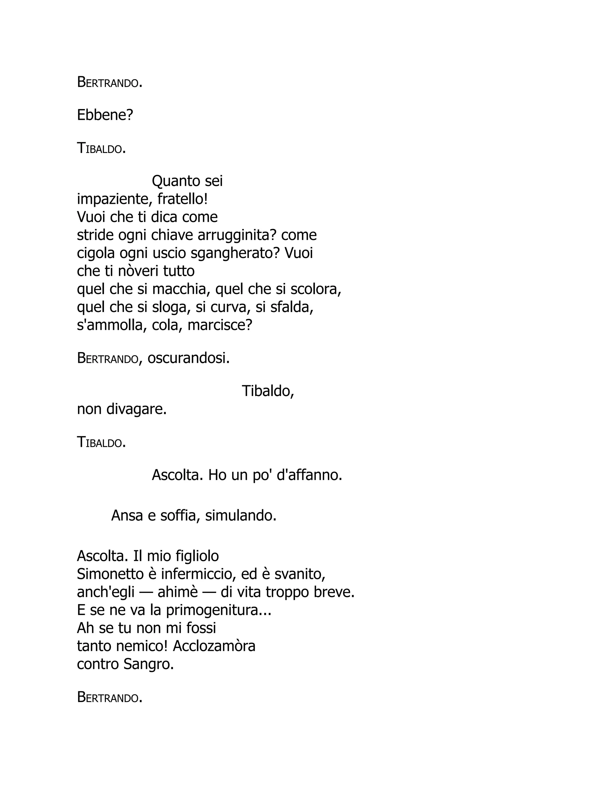 Bertrando.
Ebbene?
Tibaldo.
Quanto sei
impaziente, fratello!
Vuoi che ti dica come
stride ogni chiave arrugginita? come
cigola ogni uscio sgangherato? Vuoi
che ti nòveri tutto
quel che si macchia, quel che si scolora,
quel che si sloga, si curva, si sfalda,
s'ammolla, cola, marcisce?
Bertrando, oscurandosi.
Tibaldo,
non divagare.
Tibaldo.
Ascolta. Ho un po' d'affanno.
Ansa e soffia, simulando.
Ascolta. Il mio figliolo
Simonetto è infermiccio, ed è svanito,
anch'egli — ahimè — di vita troppo breve.
E se ne va la primogenitura...
Ah se tu non mi fossi
tanto nemico! Acclozamòra
contro Sangro.
Bertrando.
 