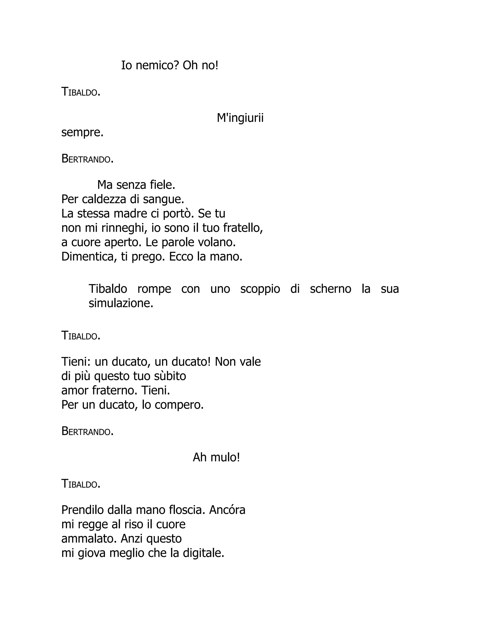Io nemico? Oh no!
Tibaldo.
M'ingiurii
sempre.
Bertrando.
Ma senza fiele.
Per caldezza di sangue.
La stessa madre ci portò. Se tu
non mi rinneghi, io sono il tuo fratello,
a cuore aperto. Le parole volano.
Dimentica, ti prego. Ecco la mano.
Tibaldo rompe con uno scoppio di scherno la sua
simulazione.
Tibaldo.
Tieni: un ducato, un ducato! Non vale
di più questo tuo sùbito
amor fraterno. Tieni.
Per un ducato, lo compero.
Bertrando.
Ah mulo!
Tibaldo.
Prendilo dalla mano floscia. Ancóra
mi regge al riso il cuore
ammalato. Anzi questo
mi giova meglio che la digitale.
 