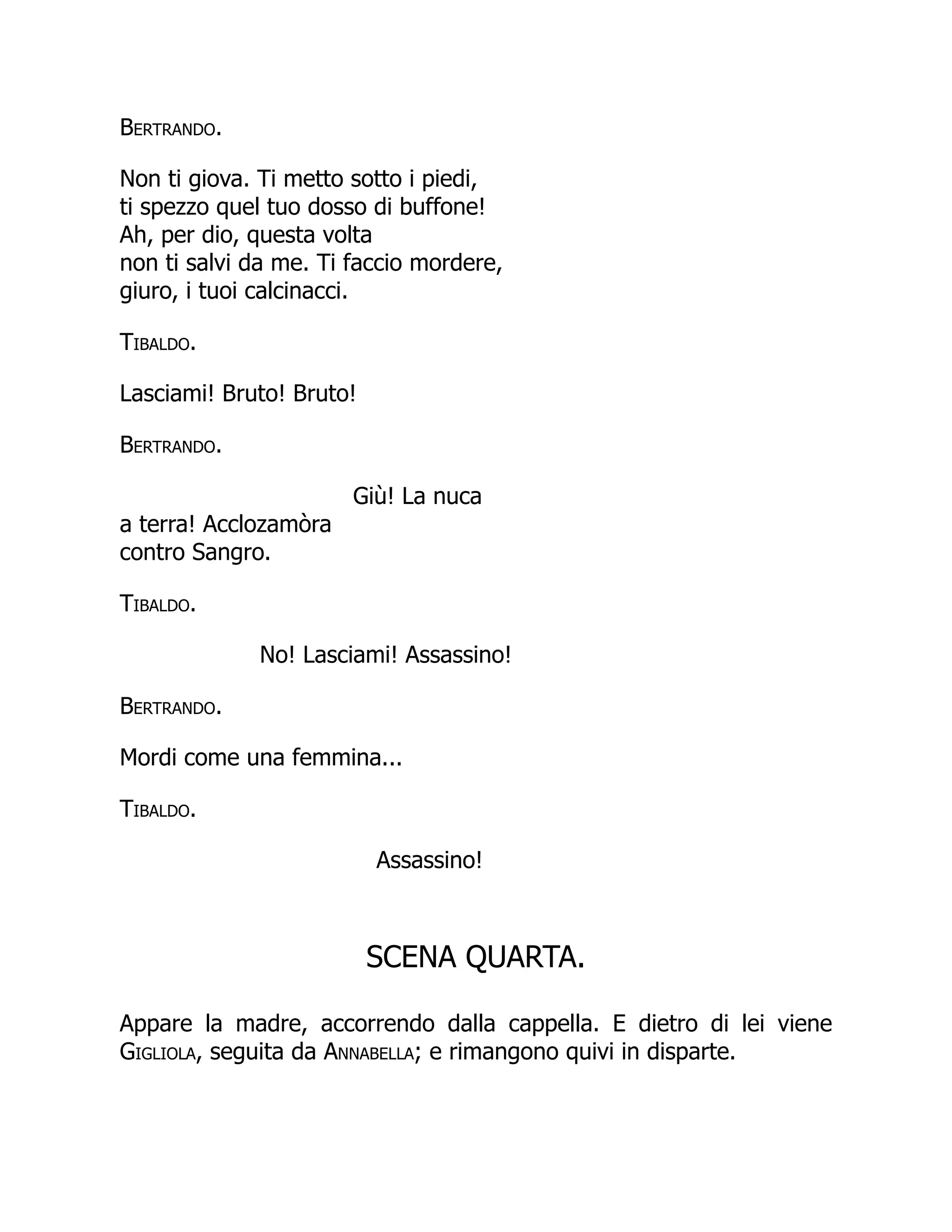 Bertrando.
Non ti giova. Ti metto sotto i piedi,
ti spezzo quel tuo dosso di buffone!
Ah, per dio, questa volta
non ti salvi da me. Ti faccio mordere,
giuro, i tuoi calcinacci.
Tibaldo.
Lasciami! Bruto! Bruto!
Bertrando.
Giù! La nuca
a terra! Acclozamòra
contro Sangro.
Tibaldo.
No! Lasciami! Assassino!
Bertrando.
Mordi come una femmina...
Tibaldo.
Assassino!
SCENA QUARTA.
Appare la madre, accorrendo dalla cappella. E dietro di lei viene
Gigliola, seguita da Annabella; e rimangono quivi in disparte.
 