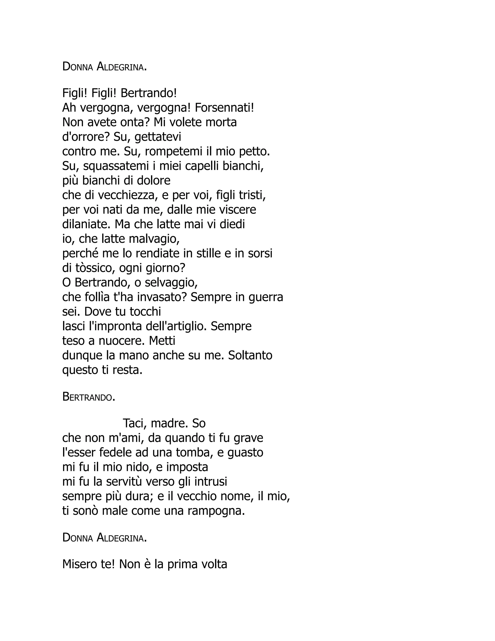Donna Aldegrina.
Figli! Figli! Bertrando!
Ah vergogna, vergogna! Forsennati!
Non avete onta? Mi volete morta
d'orrore? Su, gettatevi
contro me. Su, rompetemi il mio petto.
Su, squassatemi i miei capelli bianchi,
più bianchi di dolore
che di vecchiezza, e per voi, figli tristi,
per voi nati da me, dalle mie viscere
dilaniate. Ma che latte mai vi diedi
io, che latte malvagio,
perché me lo rendiate in stille e in sorsi
di tòssico, ogni giorno?
O Bertrando, o selvaggio,
che follìa t'ha invasato? Sempre in guerra
sei. Dove tu tocchi
lasci l'impronta dell'artiglio. Sempre
teso a nuocere. Metti
dunque la mano anche su me. Soltanto
questo ti resta.
Bertrando.
Taci, madre. So
che non m'ami, da quando ti fu grave
l'esser fedele ad una tomba, e guasto
mi fu il mio nido, e imposta
mi fu la servitù verso gli intrusi
sempre più dura; e il vecchio nome, il mio,
ti sonò male come una rampogna.
Donna Aldegrina.
Misero te! Non è la prima volta
 
