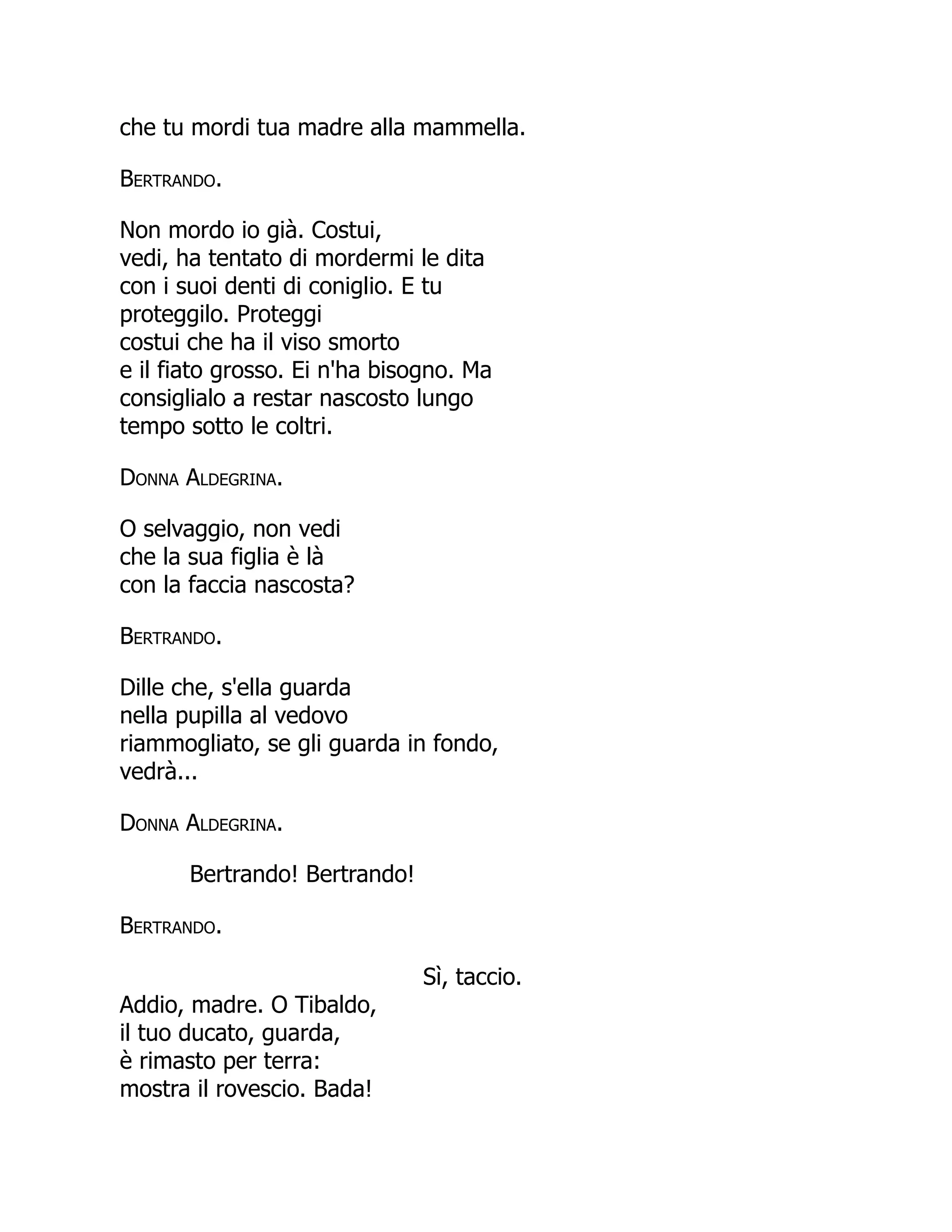 che tu mordi tua madre alla mammella.
Bertrando.
Non mordo io già. Costui,
vedi, ha tentato di mordermi le dita
con i suoi denti di coniglio. E tu
proteggilo. Proteggi
costui che ha il viso smorto
e il fiato grosso. Ei n'ha bisogno. Ma
consiglialo a restar nascosto lungo
tempo sotto le coltri.
Donna Aldegrina.
O selvaggio, non vedi
che la sua figlia è là
con la faccia nascosta?
Bertrando.
Dille che, s'ella guarda
nella pupilla al vedovo
riammogliato, se gli guarda in fondo,
vedrà...
Donna Aldegrina.
Bertrando! Bertrando!
Bertrando.
Sì, taccio.
Addio, madre. O Tibaldo,
il tuo ducato, guarda,
è rimasto per terra:
mostra il rovescio. Bada!
 