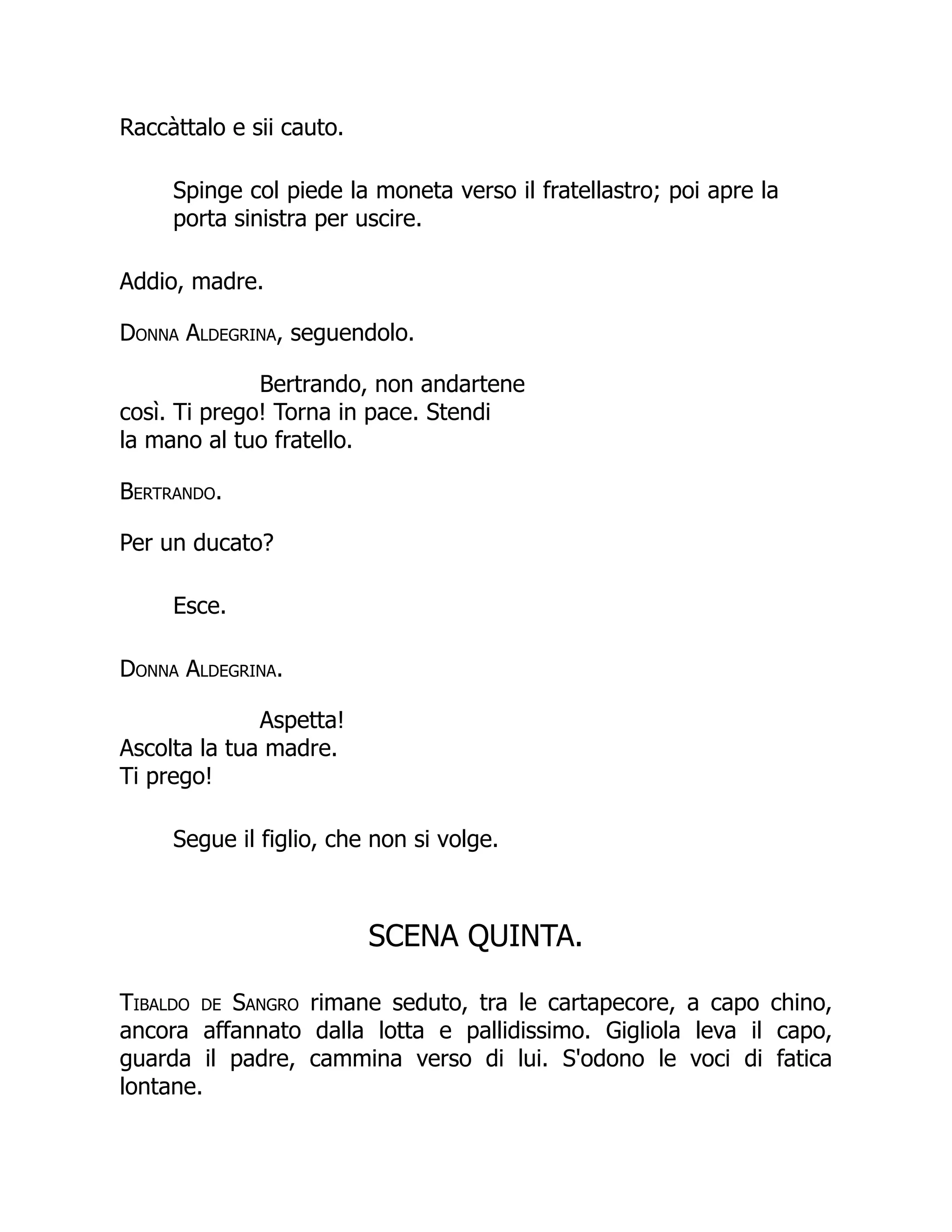 Raccàttalo e sii cauto.
Spinge col piede la moneta verso il fratellastro; poi apre la
porta sinistra per uscire.
Addio, madre.
Donna Aldegrina, seguendolo.
Bertrando, non andartene
così. Ti prego! Torna in pace. Stendi
la mano al tuo fratello.
Bertrando.
Per un ducato?
Esce.
Donna Aldegrina.
Aspetta!
Ascolta la tua madre.
Ti prego!
Segue il figlio, che non si volge.
SCENA QUINTA.
Tibaldo de Sangro rimane seduto, tra le cartapecore, a capo chino,
ancora affannato dalla lotta e pallidissimo. Gigliola leva il capo,
guarda il padre, cammina verso di lui. S'odono le voci di fatica
lontane.
 