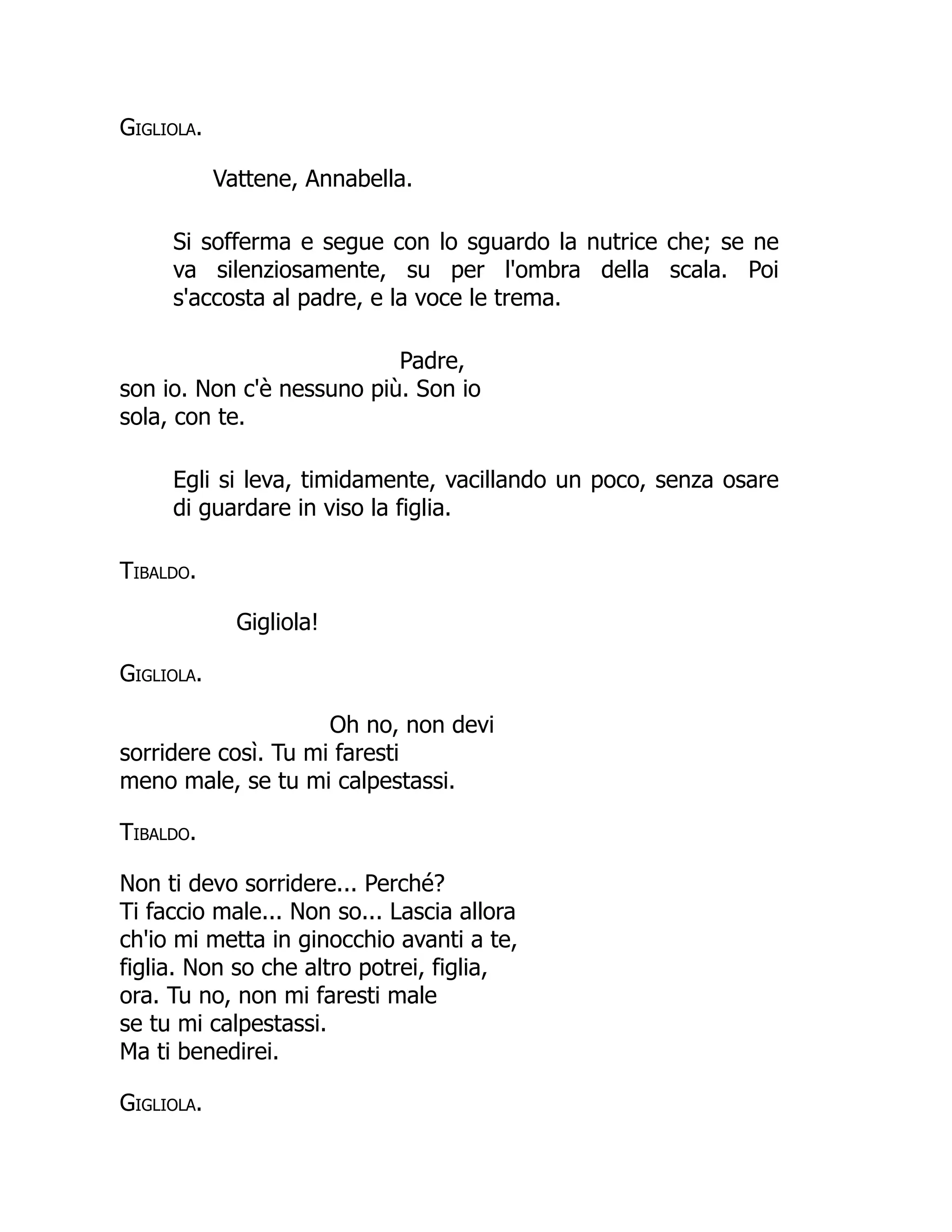 Gigliola.
Vattene, Annabella.
Si sofferma e segue con lo sguardo la nutrice che; se ne
va silenziosamente, su per l'ombra della scala. Poi
s'accosta al padre, e la voce le trema.
Padre,
son io. Non c'è nessuno più. Son io
sola, con te.
Egli si leva, timidamente, vacillando un poco, senza osare
di guardare in viso la figlia.
Tibaldo.
Gigliola!
Gigliola.
Oh no, non devi
sorridere così. Tu mi faresti
meno male, se tu mi calpestassi.
Tibaldo.
Non ti devo sorridere... Perché?
Ti faccio male... Non so... Lascia allora
ch'io mi metta in ginocchio avanti a te,
figlia. Non so che altro potrei, figlia,
ora. Tu no, non mi faresti male
se tu mi calpestassi.
Ma ti benedirei.
Gigliola.
 
