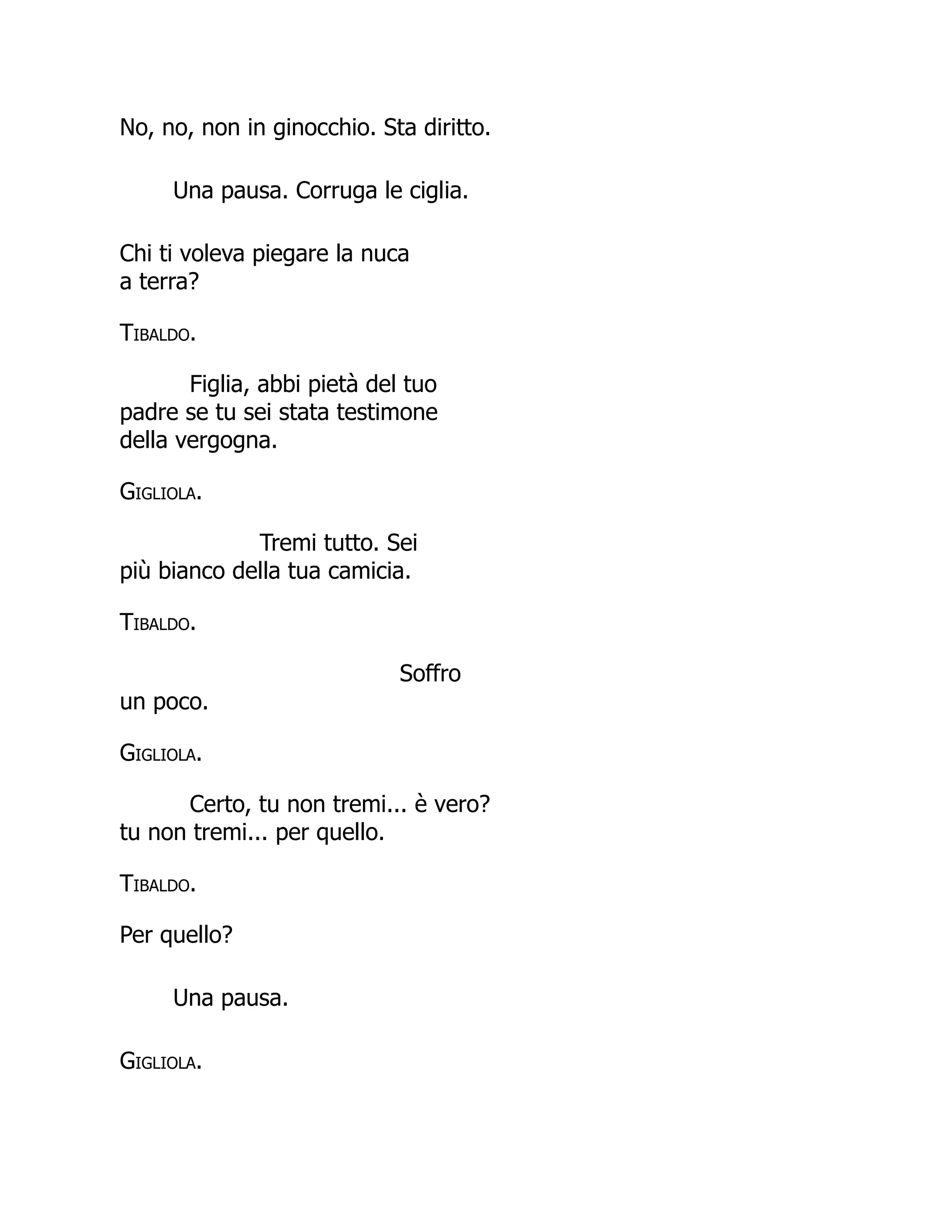 No, no, non in ginocchio. Sta diritto.
Una pausa. Corruga le ciglia.
Chi ti voleva piegare la nuca
a terra?
Tibaldo.
Figlia, abbi pietà del tuo
padre se tu sei stata testimone
della vergogna.
Gigliola.
Tremi tutto. Sei
più bianco della tua camicia.
Tibaldo.
Soffro
un poco.
Gigliola.
Certo, tu non tremi... è vero?
tu non tremi... per quello.
Tibaldo.
Per quello?
Una pausa.
Gigliola.
 
