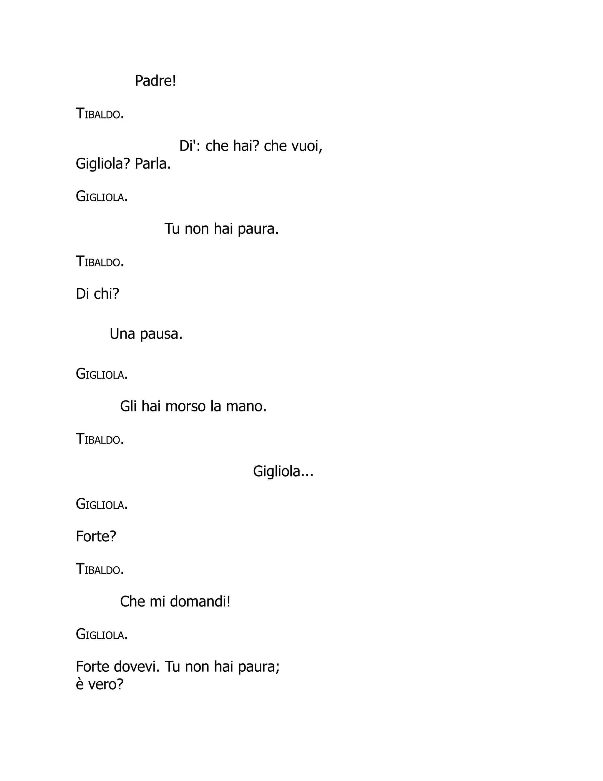 Padre!
Tibaldo.
Di': che hai? che vuoi,
Gigliola? Parla.
Gigliola.
Tu non hai paura.
Tibaldo.
Di chi?
Una pausa.
Gigliola.
Gli hai morso la mano.
Tibaldo.
Gigliola...
Gigliola.
Forte?
Tibaldo.
Che mi domandi!
Gigliola.
Forte dovevi. Tu non hai paura;
è vero?
 