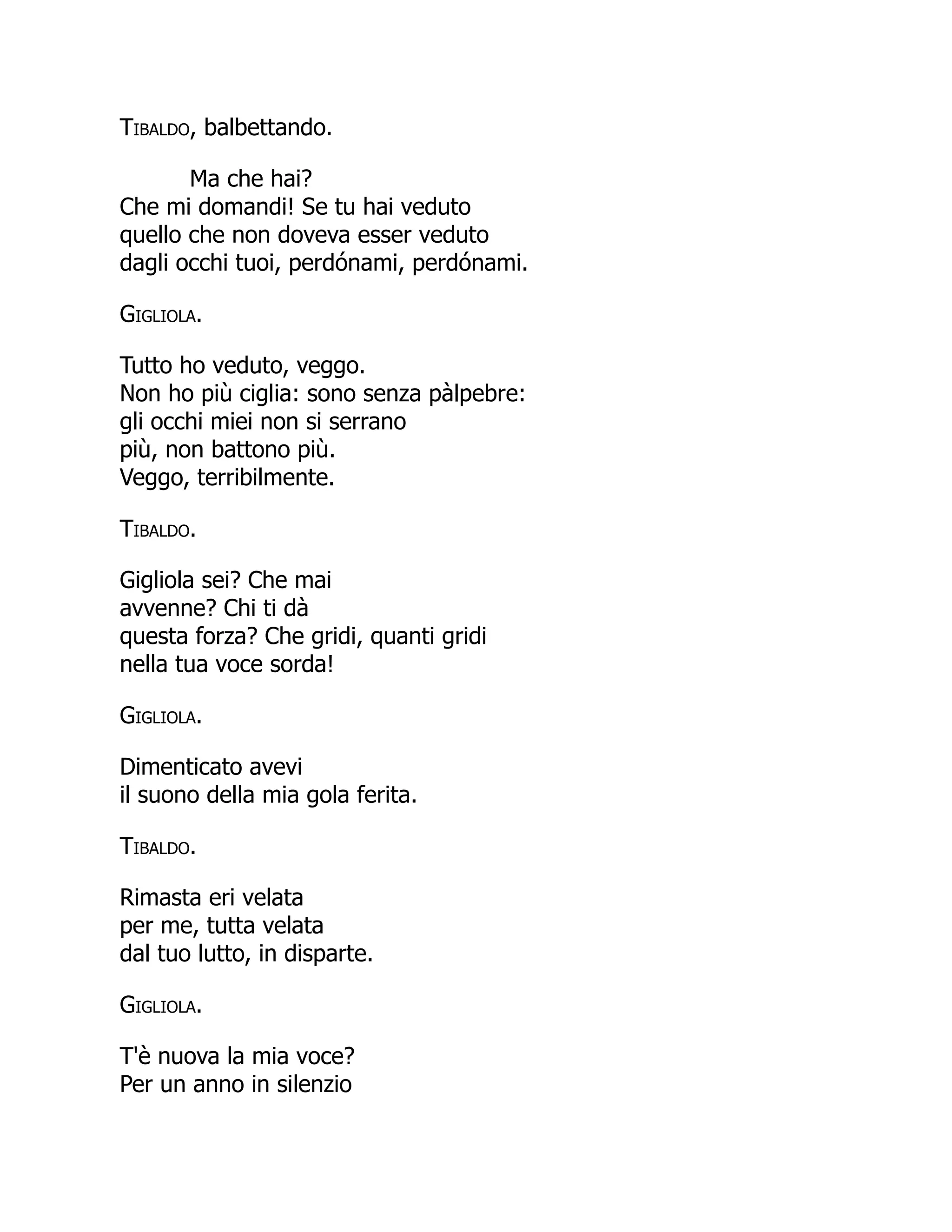 Tibaldo, balbettando.
Ma che hai?
Che mi domandi! Se tu hai veduto
quello che non doveva esser veduto
dagli occhi tuoi, perdónami, perdónami.
Gigliola.
Tutto ho veduto, veggo.
Non ho più ciglia: sono senza pàlpebre:
gli occhi miei non si serrano
più, non battono più.
Veggo, terribilmente.
Tibaldo.
Gigliola sei? Che mai
avvenne? Chi ti dà
questa forza? Che gridi, quanti gridi
nella tua voce sorda!
Gigliola.
Dimenticato avevi
il suono della mia gola ferita.
Tibaldo.
Rimasta eri velata
per me, tutta velata
dal tuo lutto, in disparte.
Gigliola.
T'è nuova la mia voce?
Per un anno in silenzio
 