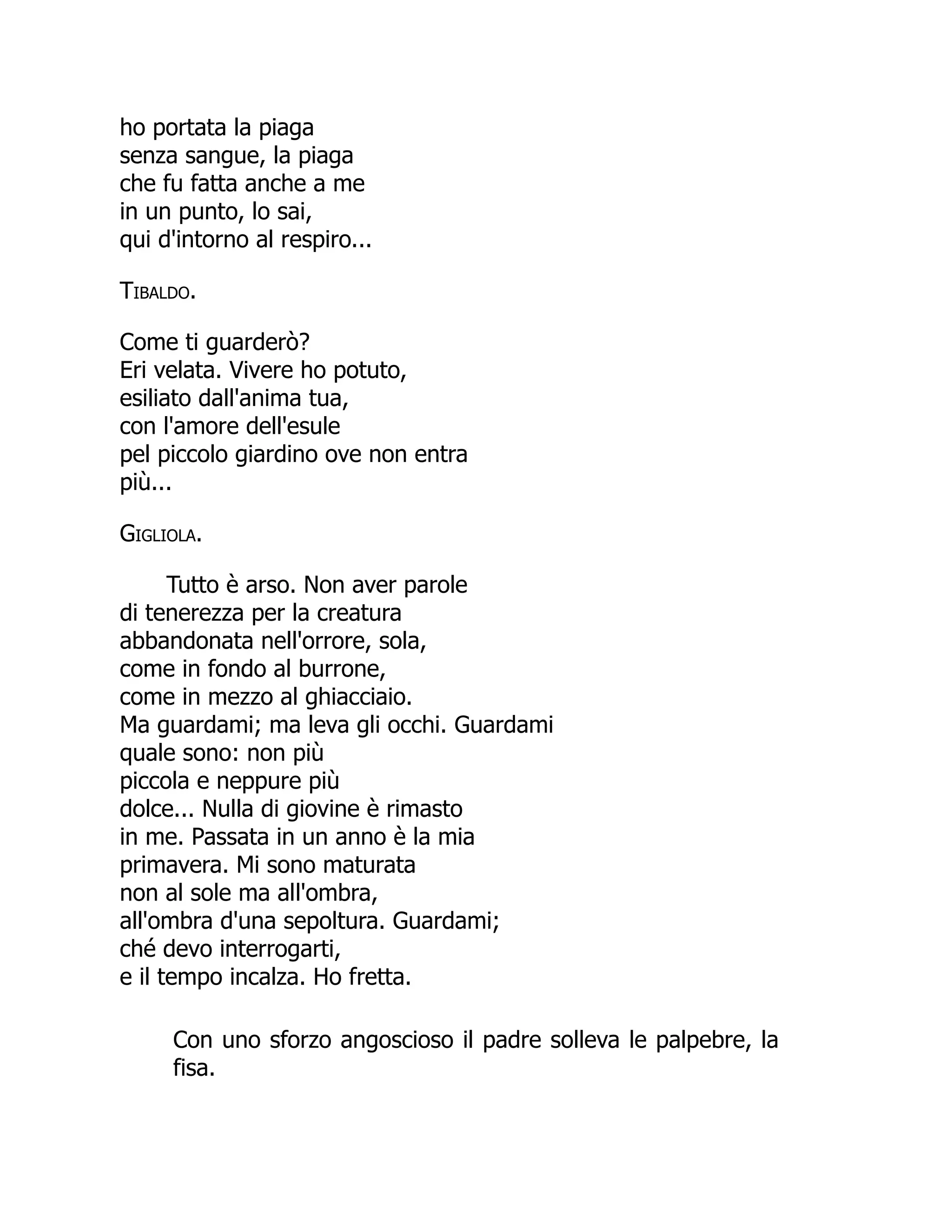 ho portata la piaga
senza sangue, la piaga
che fu fatta anche a me
in un punto, lo sai,
qui d'intorno al respiro...
Tibaldo.
Come ti guarderò?
Eri velata. Vivere ho potuto,
esiliato dall'anima tua,
con l'amore dell'esule
pel piccolo giardino ove non entra
più...
Gigliola.
Tutto è arso. Non aver parole
di tenerezza per la creatura
abbandonata nell'orrore, sola,
come in fondo al burrone,
come in mezzo al ghiacciaio.
Ma guardami; ma leva gli occhi. Guardami
quale sono: non più
piccola e neppure più
dolce... Nulla di giovine è rimasto
in me. Passata in un anno è la mia
primavera. Mi sono maturata
non al sole ma all'ombra,
all'ombra d'una sepoltura. Guardami;
ché devo interrogarti,
e il tempo incalza. Ho fretta.
Con uno sforzo angoscioso il padre solleva le palpebre, la
fisa.
 