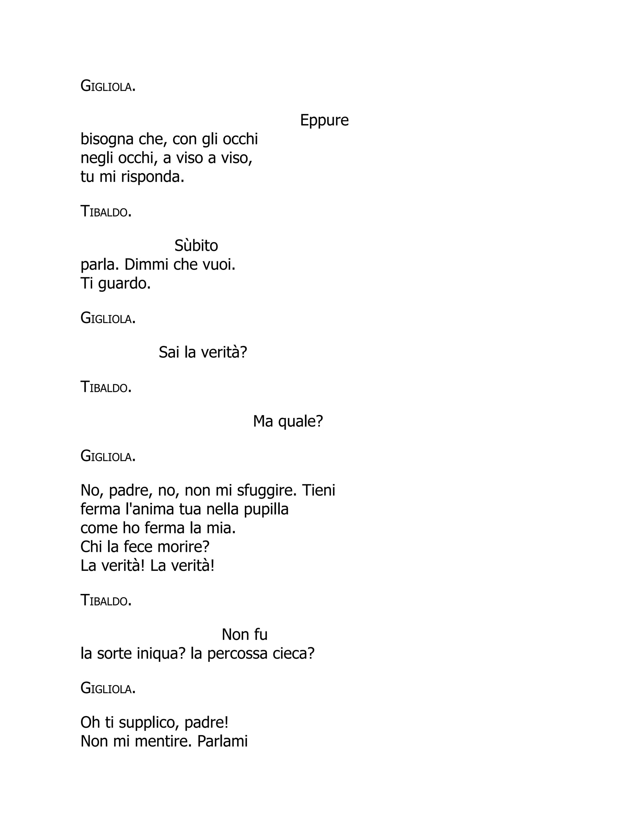 Gigliola.
Eppure
bisogna che, con gli occhi
negli occhi, a viso a viso,
tu mi risponda.
Tibaldo.
Sùbito
parla. Dimmi che vuoi.
Ti guardo.
Gigliola.
Sai la verità?
Tibaldo.
Ma quale?
Gigliola.
No, padre, no, non mi sfuggire. Tieni
ferma l'anima tua nella pupilla
come ho ferma la mia.
Chi la fece morire?
La verità! La verità!
Tibaldo.
Non fu
la sorte iniqua? la percossa cieca?
Gigliola.
Oh ti supplico, padre!
Non mi mentire. Parlami
 