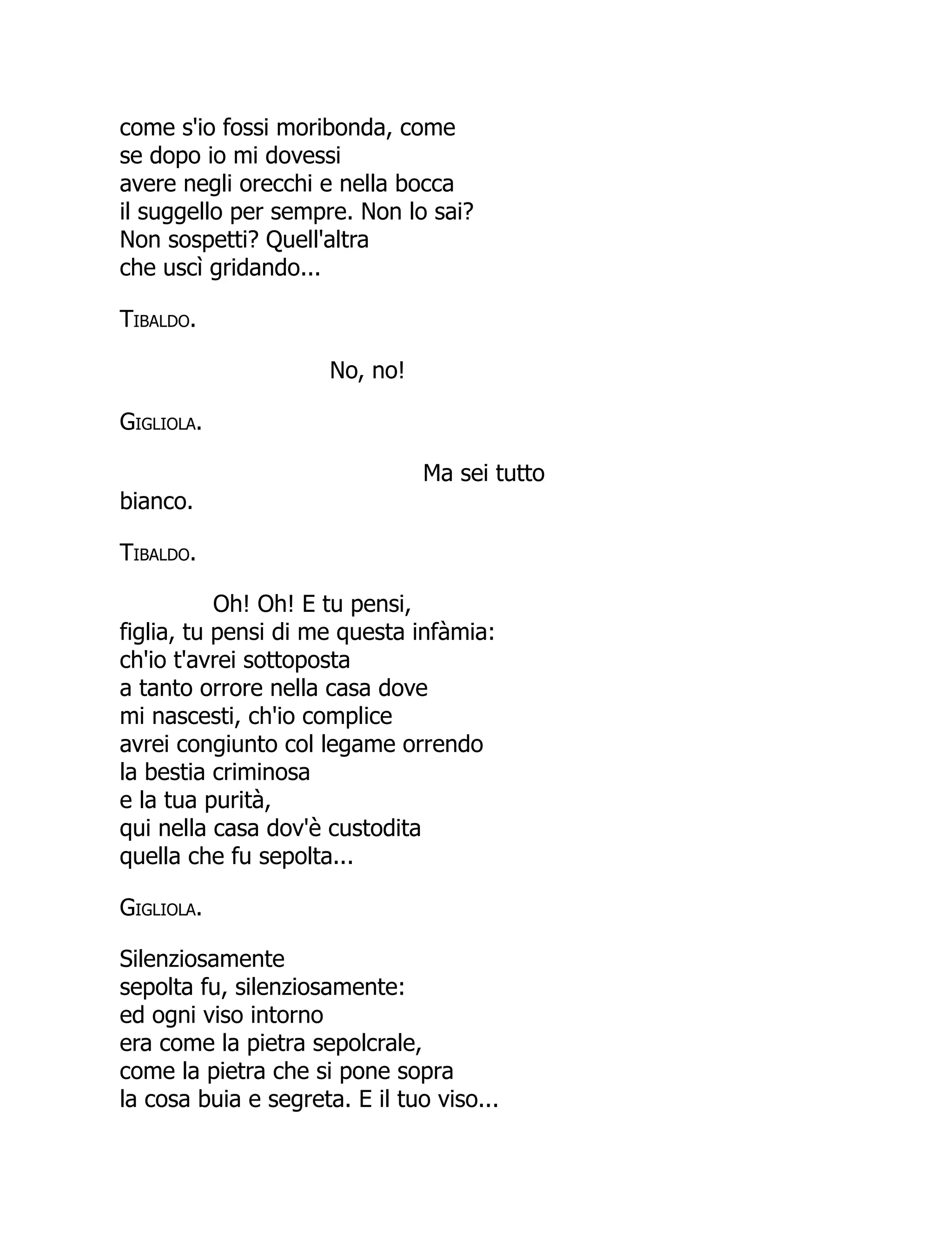 come s'io fossi moribonda, come
se dopo io mi dovessi
avere negli orecchi e nella bocca
il suggello per sempre. Non lo sai?
Non sospetti? Quell'altra
che uscì gridando...
Tibaldo.
No, no!
Gigliola.
Ma sei tutto
bianco.
Tibaldo.
Oh! Oh! E tu pensi,
figlia, tu pensi di me questa infàmia:
ch'io t'avrei sottoposta
a tanto orrore nella casa dove
mi nascesti, ch'io complice
avrei congiunto col legame orrendo
la bestia criminosa
e la tua purità,
qui nella casa dov'è custodita
quella che fu sepolta...
Gigliola.
Silenziosamente
sepolta fu, silenziosamente:
ed ogni viso intorno
era come la pietra sepolcrale,
come la pietra che si pone sopra
la cosa buia e segreta. E il tuo viso...
 