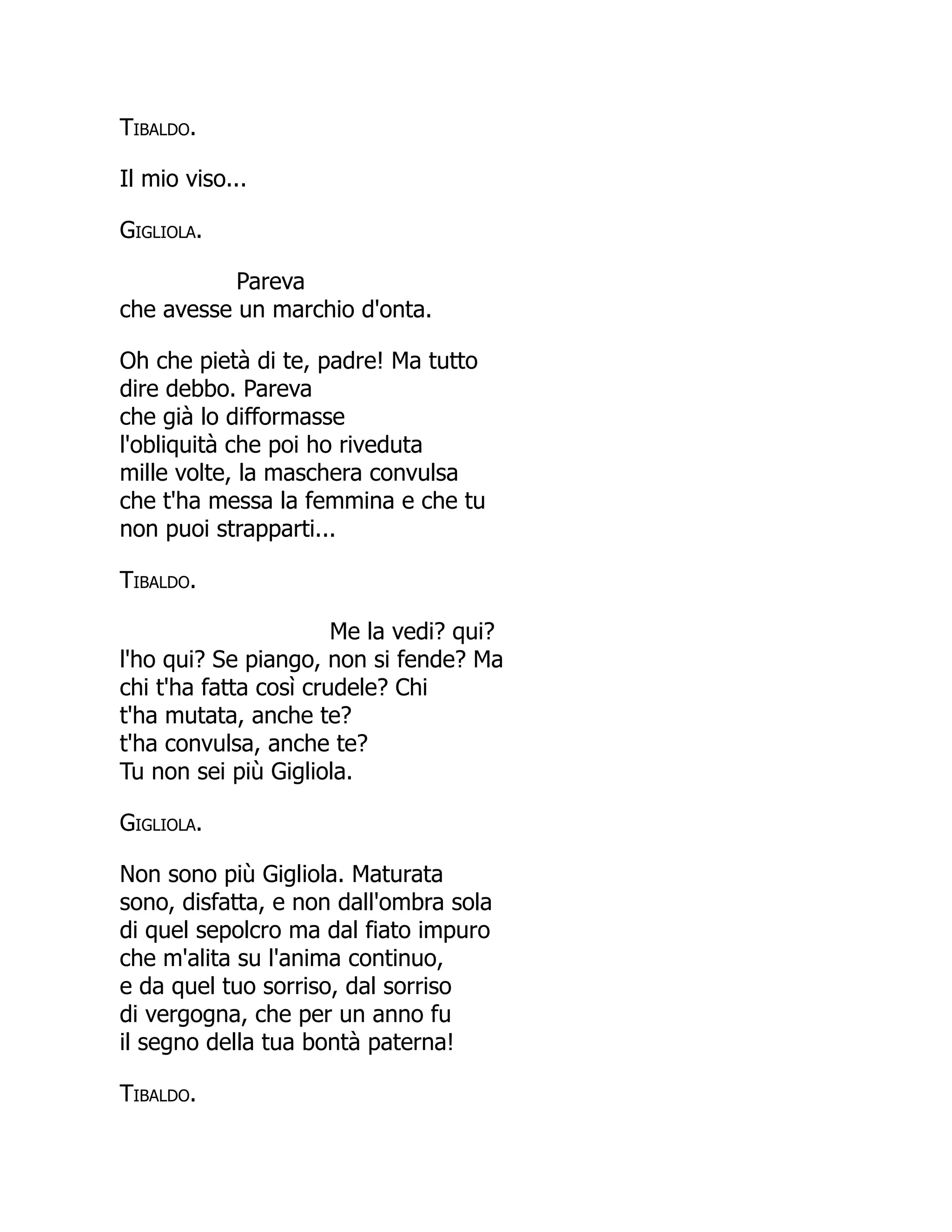 Tibaldo.
Il mio viso...
Gigliola.
Pareva
che avesse un marchio d'onta.
Oh che pietà di te, padre! Ma tutto
dire debbo. Pareva
che già lo difformasse
l'obliquità che poi ho riveduta
mille volte, la maschera convulsa
che t'ha messa la femmina e che tu
non puoi strapparti...
Tibaldo.
Me la vedi? qui?
l'ho qui? Se piango, non si fende? Ma
chi t'ha fatta così crudele? Chi
t'ha mutata, anche te?
t'ha convulsa, anche te?
Tu non sei più Gigliola.
Gigliola.
Non sono più Gigliola. Maturata
sono, disfatta, e non dall'ombra sola
di quel sepolcro ma dal fiato impuro
che m'alita su l'anima continuo,
e da quel tuo sorriso, dal sorriso
di vergogna, che per un anno fu
il segno della tua bontà paterna!
Tibaldo.
 