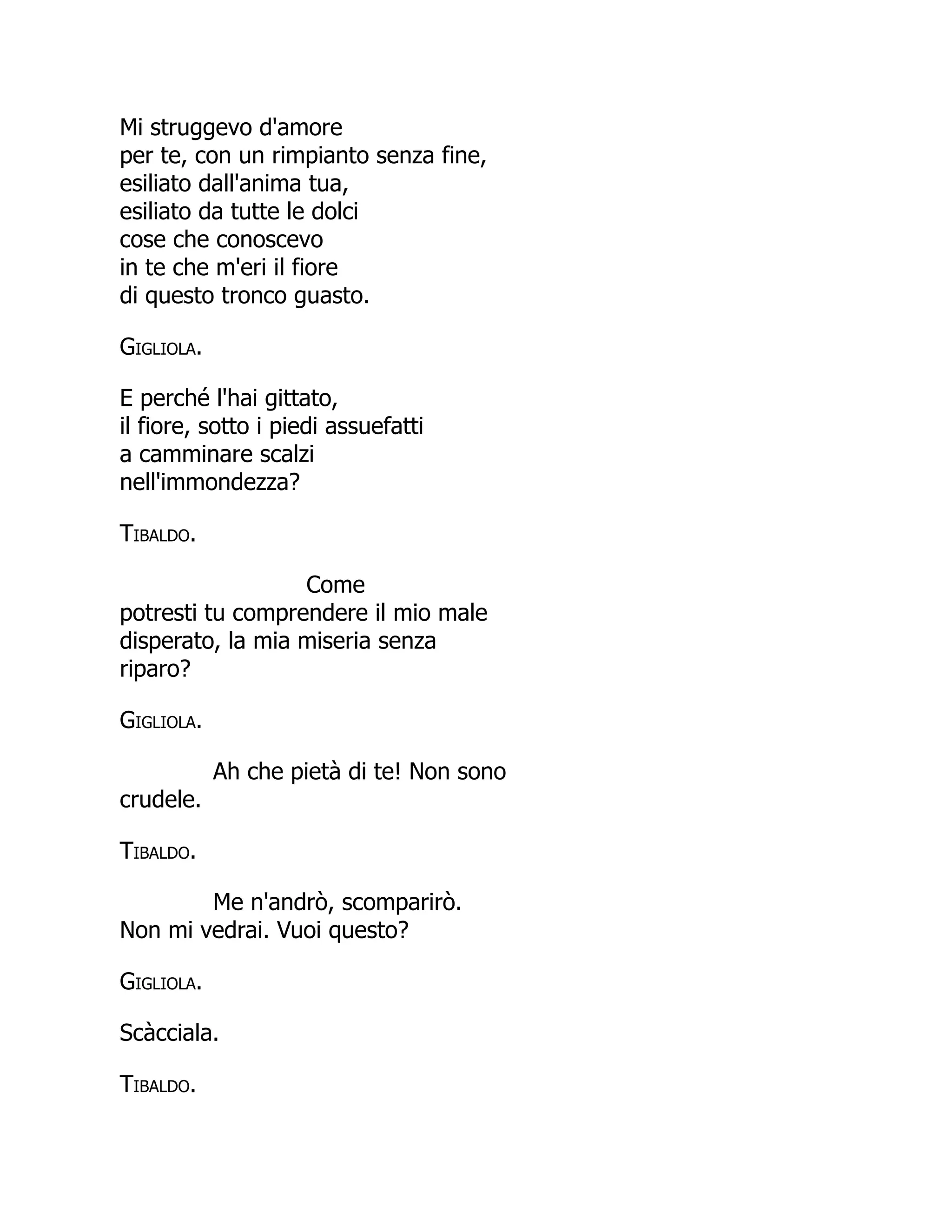 Mi struggevo d'amore
per te, con un rimpianto senza fine,
esiliato dall'anima tua,
esiliato da tutte le dolci
cose che conoscevo
in te che m'eri il fiore
di questo tronco guasto.
Gigliola.
E perché l'hai gittato,
il fiore, sotto i piedi assuefatti
a camminare scalzi
nell'immondezza?
Tibaldo.
Come
potresti tu comprendere il mio male
disperato, la mia miseria senza
riparo?
Gigliola.
Ah che pietà di te! Non sono
crudele.
Tibaldo.
Me n'andrò, scomparirò.
Non mi vedrai. Vuoi questo?
Gigliola.
Scàcciala.
Tibaldo.
 