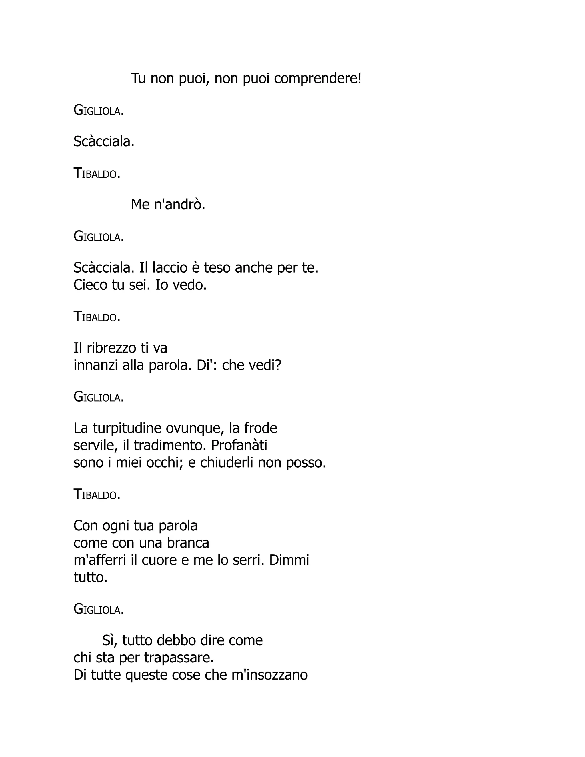 Tu non puoi, non puoi comprendere!
Gigliola.
Scàcciala.
Tibaldo.
Me n'andrò.
Gigliola.
Scàcciala. Il laccio è teso anche per te.
Cieco tu sei. Io vedo.
Tibaldo.
Il ribrezzo ti va
innanzi alla parola. Di': che vedi?
Gigliola.
La turpitudine ovunque, la frode
servile, il tradimento. Profanàti
sono i miei occhi; e chiuderli non posso.
Tibaldo.
Con ogni tua parola
come con una branca
m'afferri il cuore e me lo serri. Dimmi
tutto.
Gigliola.
Sì, tutto debbo dire come
chi sta per trapassare.
Di tutte queste cose che m'insozzano
 