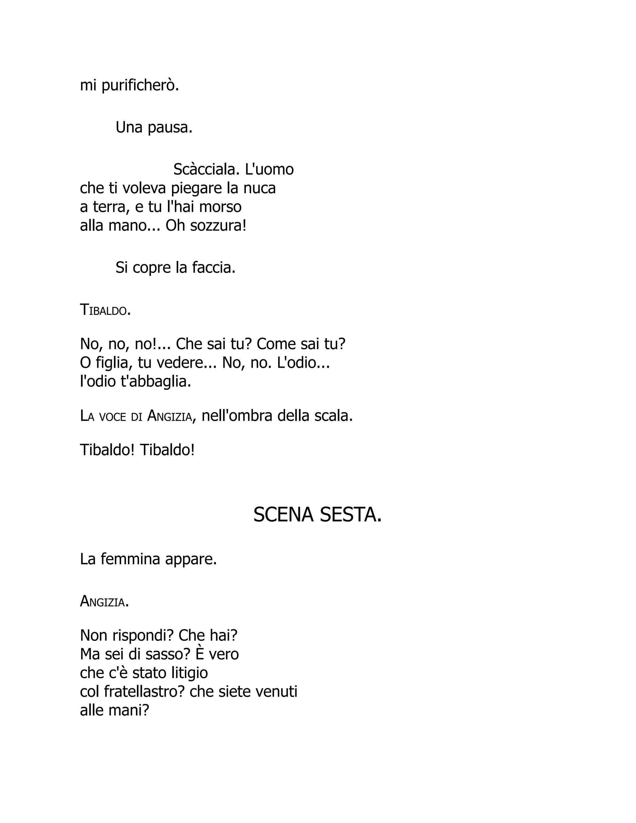 mi purificherò.
Una pausa.
Scàcciala. L'uomo
che ti voleva piegare la nuca
a terra, e tu l'hai morso
alla mano... Oh sozzura!
Si copre la faccia.
Tibaldo.
No, no, no!... Che sai tu? Come sai tu?
O figlia, tu vedere... No, no. L'odio...
l'odio t'abbaglia.
La voce di Angizia, nell'ombra della scala.
Tibaldo! Tibaldo!
SCENA SESTA.
La femmina appare.
Angizia.
Non rispondi? Che hai?
Ma sei di sasso? È vero
che c'è stato litigio
col fratellastro? che siete venuti
alle mani?
 