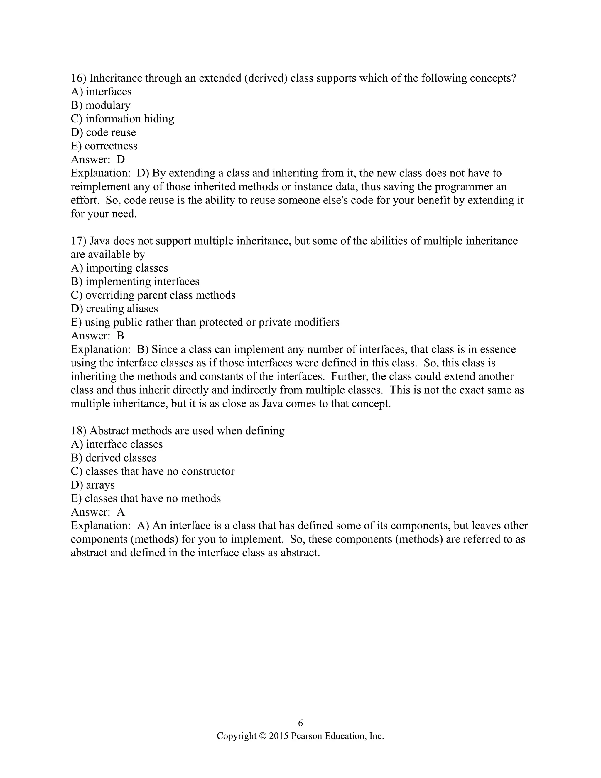 6
Copyright © 2015 Pearson Education, Inc.
16) Inheritance through an extended (derived) class supports which of the following concepts?
A) interfaces
B) modulary
C) information hiding
D) code reuse
E) correctness
Answer: D
Explanation: D) By extending a class and inheriting from it, the new class does not have to
reimplement any of those inherited methods or instance data, thus saving the programmer an
effort. So, code reuse is the ability to reuse someone else's code for your benefit by extending it
for your need.
17) Java does not support multiple inheritance, but some of the abilities of multiple inheritance
are available by
A) importing classes
B) implementing interfaces
C) overriding parent class methods
D) creating aliases
E) using public rather than protected or private modifiers
Answer: B
Explanation: B) Since a class can implement any number of interfaces, that class is in essence
using the interface classes as if those interfaces were defined in this class. So, this class is
inheriting the methods and constants of the interfaces. Further, the class could extend another
class and thus inherit directly and indirectly from multiple classes. This is not the exact same as
multiple inheritance, but it is as close as Java comes to that concept.
18) Abstract methods are used when defining
A) interface classes
B) derived classes
C) classes that have no constructor
D) arrays
E) classes that have no methods
Answer: A
Explanation: A) An interface is a class that has defined some of its components, but leaves other
components (methods) for you to implement. So, these components (methods) are referred to as
abstract and defined in the interface class as abstract.
 