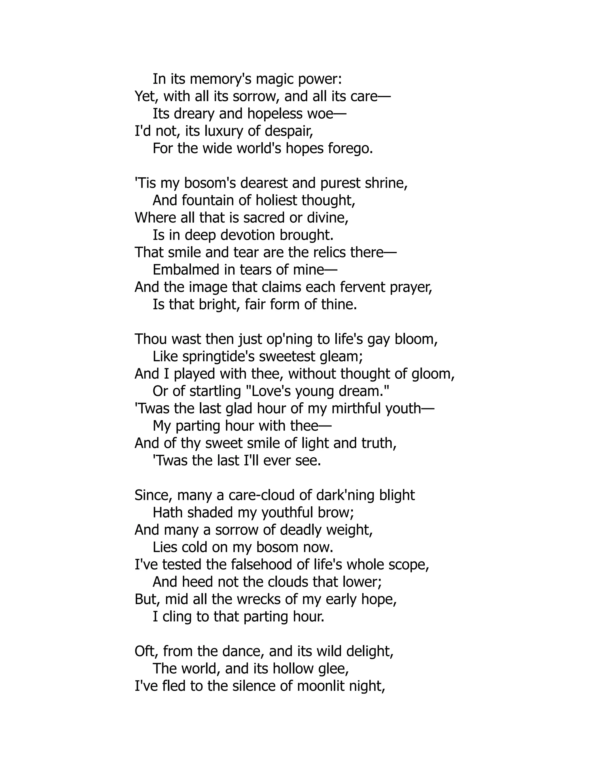 In its memory's magic power:
Yet, with all its sorrow, and all its care—
Its dreary and hopeless woe—
I'd not, its luxury of despair,
For the wide world's hopes forego.
'Tis my bosom's dearest and purest shrine,
And fountain of holiest thought,
Where all that is sacred or divine,
Is in deep devotion brought.
That smile and tear are the relics there—
Embalmed in tears of mine—
And the image that claims each fervent prayer,
Is that bright, fair form of thine.
Thou wast then just op'ning to life's gay bloom,
Like springtide's sweetest gleam;
And I played with thee, without thought of gloom,
Or of startling "Love's young dream."
'Twas the last glad hour of my mirthful youth—
My parting hour with thee—
And of thy sweet smile of light and truth,
'Twas the last I'll ever see.
Since, many a care-cloud of dark'ning blight
Hath shaded my youthful brow;
And many a sorrow of deadly weight,
Lies cold on my bosom now.
I've tested the falsehood of life's whole scope,
And heed not the clouds that lower;
But, mid all the wrecks of my early hope,
I cling to that parting hour.
Oft, from the dance, and its wild delight,
The world, and its hollow glee,
I've fled to the silence of moonlit night,
 