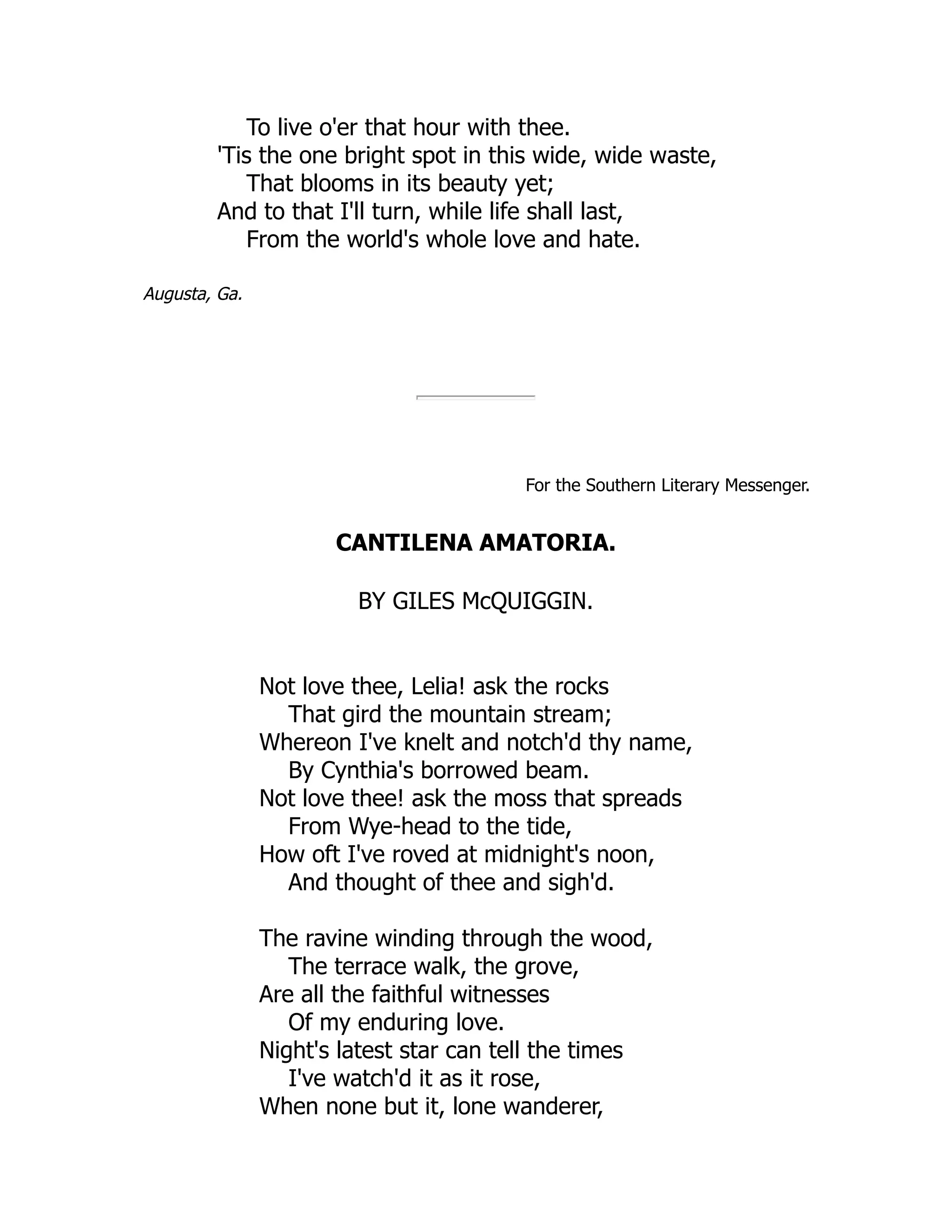 To live o'er that hour with thee.
'Tis the one bright spot in this wide, wide waste,
That blooms in its beauty yet;
And to that I'll turn, while life shall last,
From the world's whole love and hate.
Augusta, Ga.
For the Southern Literary Messenger.
CANTILENA AMATORIA.
BY GILES McQUIGGIN.
Not love thee, Lelia! ask the rocks
That gird the mountain stream;
Whereon I've knelt and notch'd thy name,
By Cynthia's borrowed beam.
Not love thee! ask the moss that spreads
From Wye-head to the tide,
How oft I've roved at midnight's noon,
And thought of thee and sigh'd.
The ravine winding through the wood,
The terrace walk, the grove,
Are all the faithful witnesses
Of my enduring love.
Night's latest star can tell the times
I've watch'd it as it rose,
When none but it, lone wanderer,
 