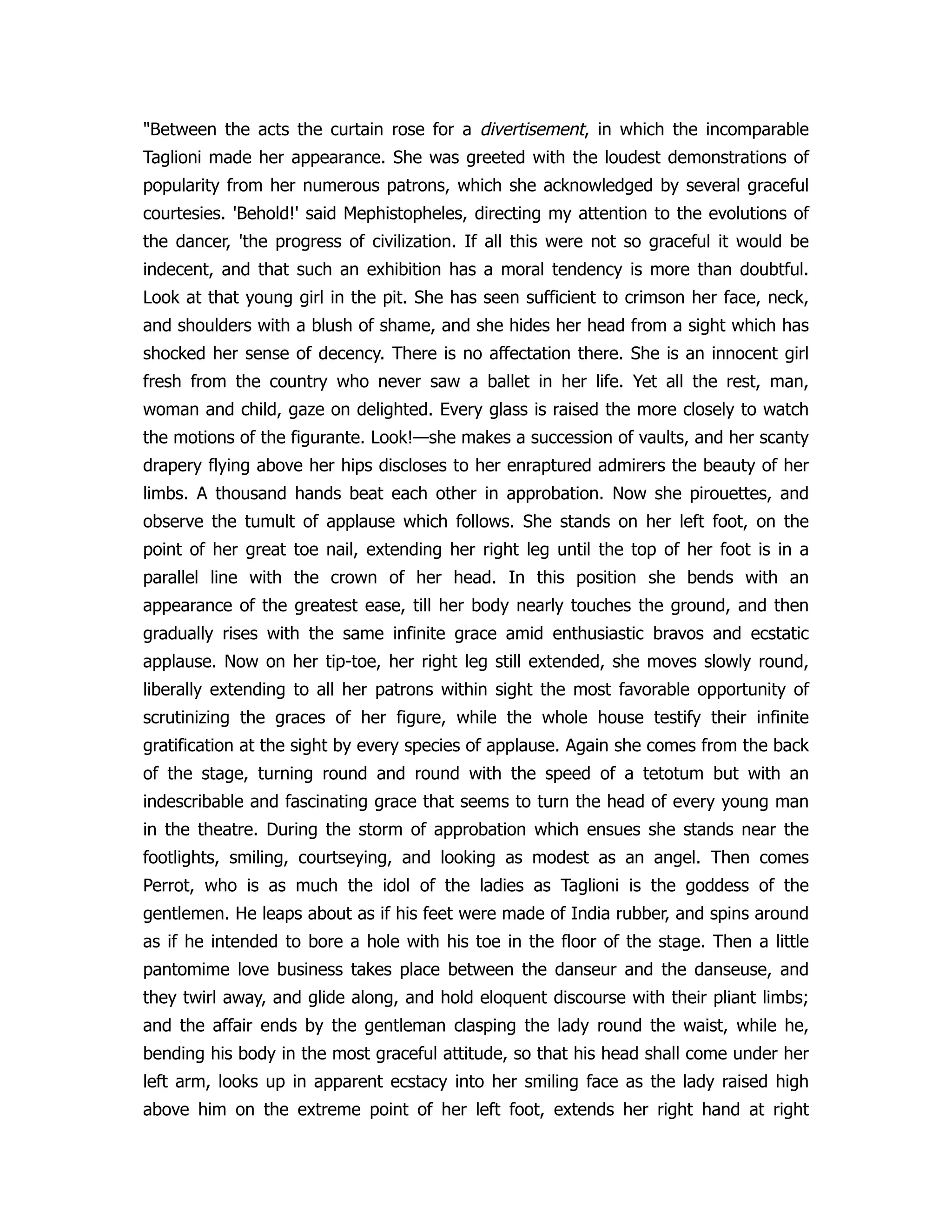 "Between the acts the curtain rose for a divertisement, in which the incomparable
Taglioni made her appearance. She was greeted with the loudest demonstrations of
popularity from her numerous patrons, which she acknowledged by several graceful
courtesies. 'Behold!' said Mephistopheles, directing my attention to the evolutions of
the dancer, 'the progress of civilization. If all this were not so graceful it would be
indecent, and that such an exhibition has a moral tendency is more than doubtful.
Look at that young girl in the pit. She has seen sufficient to crimson her face, neck,
and shoulders with a blush of shame, and she hides her head from a sight which has
shocked her sense of decency. There is no affectation there. She is an innocent girl
fresh from the country who never saw a ballet in her life. Yet all the rest, man,
woman and child, gaze on delighted. Every glass is raised the more closely to watch
the motions of the figurante. Look!—she makes a succession of vaults, and her scanty
drapery flying above her hips discloses to her enraptured admirers the beauty of her
limbs. A thousand hands beat each other in approbation. Now she pirouettes, and
observe the tumult of applause which follows. She stands on her left foot, on the
point of her great toe nail, extending her right leg until the top of her foot is in a
parallel line with the crown of her head. In this position she bends with an
appearance of the greatest ease, till her body nearly touches the ground, and then
gradually rises with the same infinite grace amid enthusiastic bravos and ecstatic
applause. Now on her tip-toe, her right leg still extended, she moves slowly round,
liberally extending to all her patrons within sight the most favorable opportunity of
scrutinizing the graces of her figure, while the whole house testify their infinite
gratification at the sight by every species of applause. Again she comes from the back
of the stage, turning round and round with the speed of a tetotum but with an
indescribable and fascinating grace that seems to turn the head of every young man
in the theatre. During the storm of approbation which ensues she stands near the
footlights, smiling, courtseying, and looking as modest as an angel. Then comes
Perrot, who is as much the idol of the ladies as Taglioni is the goddess of the
gentlemen. He leaps about as if his feet were made of India rubber, and spins around
as if he intended to bore a hole with his toe in the floor of the stage. Then a little
pantomime love business takes place between the danseur and the danseuse, and
they twirl away, and glide along, and hold eloquent discourse with their pliant limbs;
and the affair ends by the gentleman clasping the lady round the waist, while he,
bending his body in the most graceful attitude, so that his head shall come under her
left arm, looks up in apparent ecstacy into her smiling face as the lady raised high
above him on the extreme point of her left foot, extends her right hand at right
 