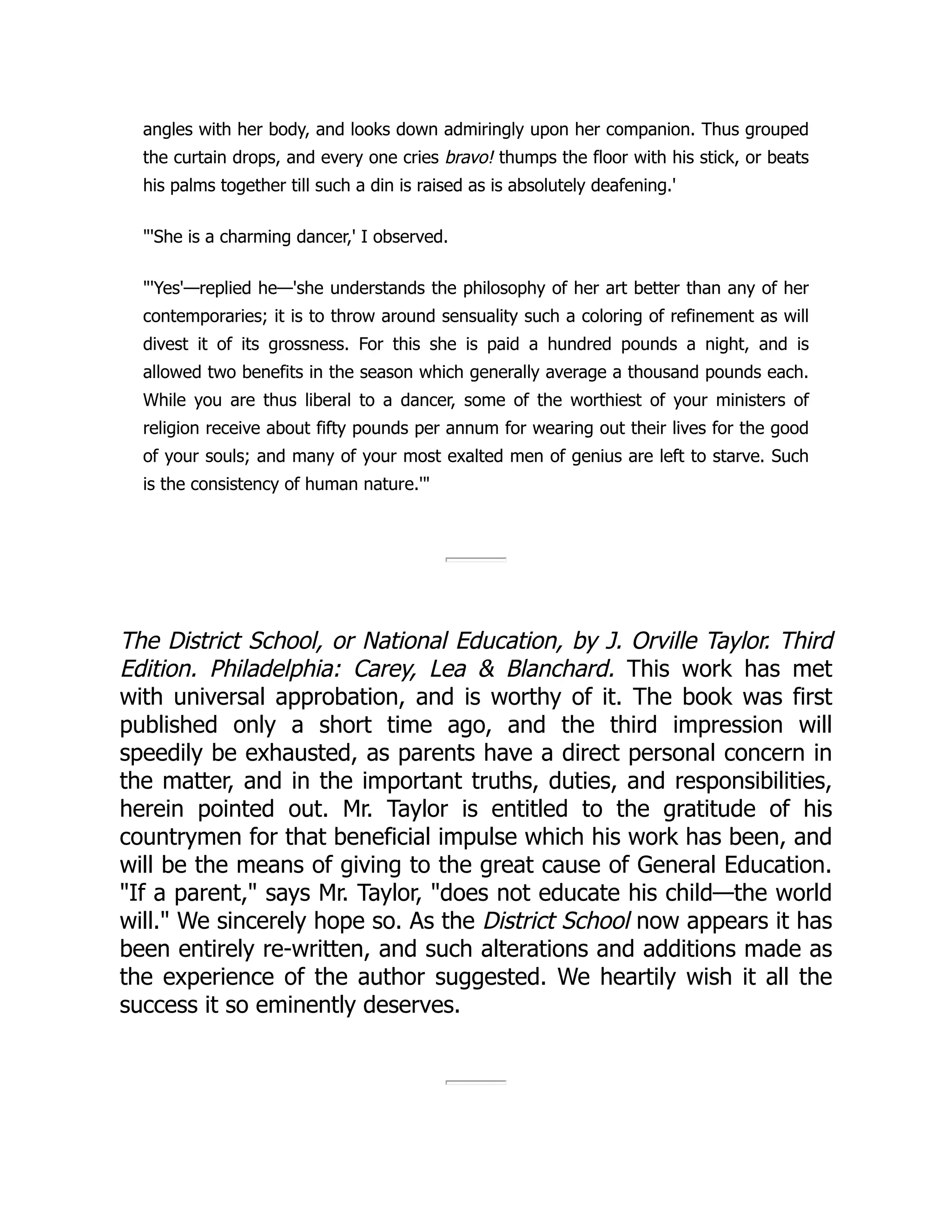 angles with her body, and looks down admiringly upon her companion. Thus grouped
the curtain drops, and every one cries bravo! thumps the floor with his stick, or beats
his palms together till such a din is raised as is absolutely deafening.'
"'She is a charming dancer,' I observed.
"'Yes'—replied he—'she understands the philosophy of her art better than any of her
contemporaries; it is to throw around sensuality such a coloring of refinement as will
divest it of its grossness. For this she is paid a hundred pounds a night, and is
allowed two benefits in the season which generally average a thousand pounds each.
While you are thus liberal to a dancer, some of the worthiest of your ministers of
religion receive about fifty pounds per annum for wearing out their lives for the good
of your souls; and many of your most exalted men of genius are left to starve. Such
is the consistency of human nature.'"
The District School, or National Education, by J. Orville Taylor. Third
Edition. Philadelphia: Carey, Lea & Blanchard. This work has met
with universal approbation, and is worthy of it. The book was first
published only a short time ago, and the third impression will
speedily be exhausted, as parents have a direct personal concern in
the matter, and in the important truths, duties, and responsibilities,
herein pointed out. Mr. Taylor is entitled to the gratitude of his
countrymen for that beneficial impulse which his work has been, and
will be the means of giving to the great cause of General Education.
"If a parent," says Mr. Taylor, "does not educate his child—the world
will." We sincerely hope so. As the District School now appears it has
been entirely re-written, and such alterations and additions made as
the experience of the author suggested. We heartily wish it all the
success it so eminently deserves.
 